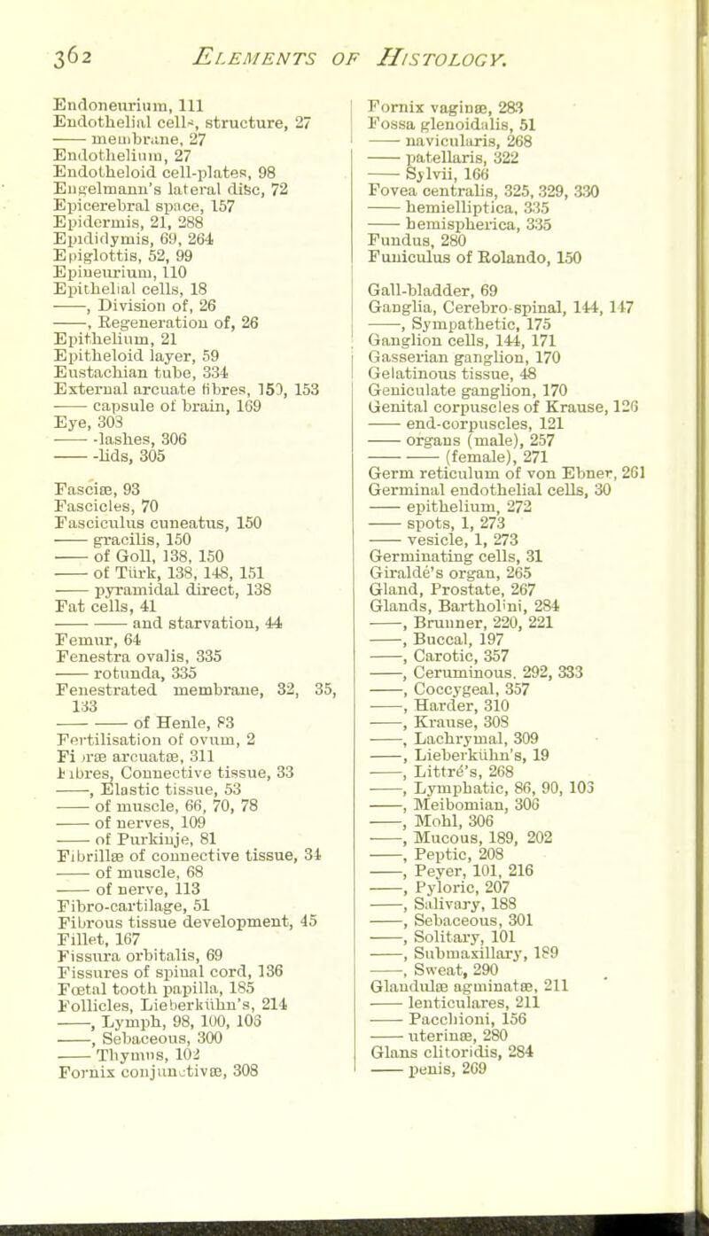 Endoneurium, 111 Endothelial cell-^, structure, 27 meuibrane, 27 Endotheliuin, 27 Endolheloid cell-plates, 98 E11 aelmarm's lateral disc, 72 Epicerebral space, 157 Epidermis, 21, 288 Epididymis, 69, 264 Epiglottis, 52, 99 Epiueurium, 110 Eijiibelial cells, 18 , Division of, 26 , Regeneration of, 26 Epithelium, 21 Epitheloid layer, 59 Eustachian tube, 334 External arcuate Hbres, 153, 153 capsule of brain, 109 Eye, 303 lashes, 306 Uds, 305 EasciEB, 93 Eascicles, 70 Easciculus cuneatus, 150 gracilis, 150 of GoU, 138, 150 of Tiirk, 138, 148, 151 • pyramidal direct, 138 Fat cells, 41 and starvation, 44 Femur, 64 Fenestra oval is, 335 rotunda, 335 Fenestrated membrane, 32, 35, 133 of Henle, 83 Fertilisation of ovum, 2 Fi «':b arcuatiB, 311 i ibres, Connective tissue, 33 , Elastic tissue, 53 of muscle, 66, 70, 78 of nerves, 109 of Purkiuje, 81 Fibrillse of connective tissue, 34 of muscle, 68 of nerve, 113 Fibro-oartilage, 51 Fibrous tissue development, 45 Fillet, 167 Fissura orbitalis, 69 Fissures of spinal cord, 136 Fcetal tooth papilla, 185 Follicles, Lieherliiihn's, 214 , Lymph, 98, lUO, 103 , Sebaceous, 300 . Thymus, 102 Fornix conjunctivoe, 308 Fornix vaginse, 283 Fossa glenoidiilis, 51 • navicularis, 268 patellaris, 322 Sylvii, 166 Fovea centrahs, 325,329, 330 hemielliptica, 3;?5 hemispherica, 335 Fundus, 280 Funiculus of Eolando, 150 Gall-bladder, 69 Ganglia, Cerebro spinal, 144, 147 , Sympathetic, 175 Ganglion cells, 144, 171 Gasserian ganglion, 170 Gelatinous tissue, 48 Geniculate ganglion, 170 Genital corpuscles of Krause, 126 end-corpuscles, 121 organs (male), 257 (female), 271 Germ reticulum of von Ebner, 261 Germinal endothelial cells, 30 epithelium, 272 spots, 1, 273 vesicle, 1, 273 Germinating cells, 31 Giralde's organ, 265 Gland, Prostate, 267 Glands, Barthohni, 284 , Bruuner, 220, 221 , Buccal, 197 , Carotic, 357 , Ceruminous. 292, 333 , Coccygeal, 357 , Harder, 310 , Krause, 308 • , Lachrymal, 309 , Lieberktilm's, 19 , Littrd's, 268 • , Lymphatic, 86, 90, 103 , Meibomian, 306 , Mohl, 306 , Mucous, 189, 202 , Peptic, 208 , Peyer, 101, 216 , Pyloric, 207 , Salivary, 188 , Sebaceous, 301 , Solitary, 101 , Submaxillary, 189 , Sweat, 290 GlauduloB agminatoB, 211 lenticulares, 211 Pacchioni, 156 uterinee, 280 Glans clitoridis, 284 X^sJ^'s, 269 i