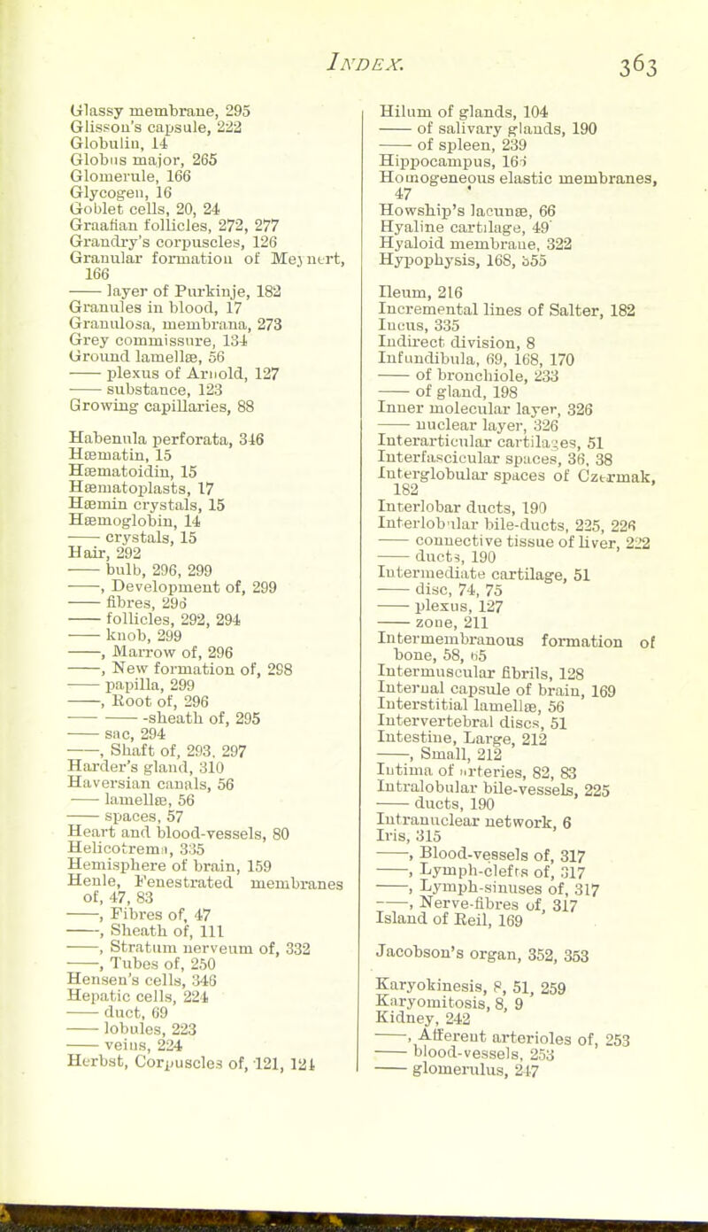 (jiassy membrane, 295 Glissoii's capsule, 22^ Globulin, 14 Globus major, 265 Glomerule, 166 Glycogen, 16 Goblet cells, 20, 24 Graafian follicles, 272, 277 Grandry's corpuscles, 126 Granular formation of Mej ntrt, 166 layer of Purkinje, 182 Granules in blood, 17 Granulosa, membrana, 273 Grey commissure, 134 Ground lamellse, 56 plexus of Arnold, 127 substance, 123 Growmg capillaries, 88 Habenula perforata, 346 Hsematin, 15 Hfematoidiu, 15 Hsematoplasts, 17 Haamin crystals, 15 Hffimoglobin, 14 crystals, 15 Hair, 292 bulb, 296, 299 , Development of, 299 fibres, 29d follicles, 292, 294 knob, 299 , MaiTow of, 296 , New formation of, 2S8 papilla, 299 , Koot of, 296 sheath of, 295 ■ sac, 294 , Shaft of, 293, 297 Harder's gland, 310 Haversian canals, 56 lamellffi, 56 spaces, 57 Heart and blood-vessels, 80 Helicotremii, 335 Hemisphere of brain, 159 Henle, Fenestrated membranes of, 47, 83 , Fibres of, 47 , Sheath of. 111 , Stratum nerveum of, 332 , Tubes of, 250 Hensen's cells, 346 Hepatic cells, 224 duct, 09 lobules, 223 veins, 224 Hcrbst, Corpuscles of, 121, 121 Hihim of glands, 104 of salivai-y glands, 190 of spleen, 239 Hipjiocampus, 16t Homogeneous elastic membranes, 47 HovFship's laounse, 66 Hyaline cartilage, 49' Hyaloid membrane, 322 Hypophysis, 168, bSS Ileum, 216 Incremental lines of Salter, 182 Incus, 335 Indirect division, 8 Infundibula, 69, 168, 170 of bronchiole, 233 of gland, 198 Inner molecular layer, 326 nuclear layer, 326 Interarticular cartilages, 51 Interfascicular spaces, 36, 38 Interglobular- spaces of Cztrmak, 182 Interlobar ducts, 190 Interlob'ilar bile-ducts, 225, 226 connective tissue of liver, 222 ducts, 190 Intermediate cartilage, 51 ■ disc, 74, 75 plexus, 127 zone, 211 Inter membranous formation of bone, 58, H5 Intermuscular fibrils, 128 Internal capsule of brain, 169 Interstitial lamellse, 56 Intervertebral discs, 51 Intestine, Large, 212 , Small, 212 Intima of urteries, 82, 83 Intralobular bile-vessels, 225 ducts, 190 Intranuclear network, 6 Iris, 315 -, Blood-vessels of, 317 , Lymph-clefrs of, 317 , Lymph-sinuses of, 317 , Nerve-fibres of 317 Island of Eeil, 169 Jacobson's organ, 352, 353 Karyokinesis, 8, 51, 259 Karyomitosis, 8, 9 Kidney, 242 , Afferent arterioles of, 253 blood-vessels, 253 glomemlus, 247