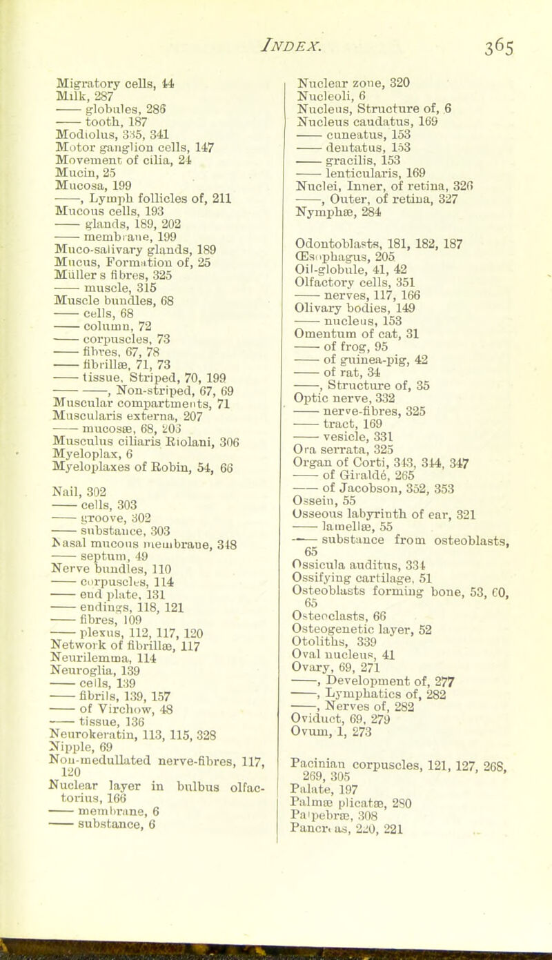 Migi-atory cells, 14 Milk, 287 — globules, 285 ■ tooth, 187 Modiolus, 3:^5, 341 Motor ganglion cells, 147 Movemenc of cilia, 24 Mucin, 25 Mucosa, 199 •, Lymph follicles of, 211 Mucous cells, 193 glands, 189, 202 memhiaiie, 199 Muco-salivary glands, 189 Mucus, Formntion of, 25 MuUer s fibres, 325 • muscle, 315 Muscle bundles, 68 cells, 68 column, 72 corpuscles, 73 fibres. 67, 78 libi-illse, 71, 73 tissue. Striped, 70, 199 , Non-striped, 67, 69 Muscular compartments, 71 Muscularis externa, 207 mucoste, 68, SiOo Musculus ciliaris Biolani, 306 Myeloplax, 6 Myeloplaxes of Eobiu, 54, 66 Nail, 302 cells, 303 • yToove, 802 substance, 303 J.asal mucous meuibrane, 348 septum, 49 Nerve bundles, 110 corpuscles, 114 end plate. 131 endings, 118, 121 fibres, 109 plexus, 112, 117, 120 Network of flbrilliB, 117 Neurilemma, 114 Neuroglia, 139 cells, 139 fibrils, 139, 157 of Vircbow, 48 tissue, 136 Neurokeratin, 113, 115, 328 Nipple, 69 Nou-medullated nerve-fibres, 117. 120 Nuclear layer in bnlbus olfac- torius, 166 memlirane, 6 substance, 6 Nuclear zone, 320 Nucleoli, 6 Nucleus, Structure of, 6 Nucleus caudatus, 169 cuneatus, 153 deutatus, 163 gracilis, 153 lenticularis, 169 Nuclei, Inner, of retina, 326 , Ou.ter, of retina, 327 Nymphee, 284 Odontoblasts, 181, 182, 187 CEsophagus, 205 Oil-globule, 41, 42 Olfactory cells, 351 nerves, 117, 166 Olivary bodies, 149 nucleus, 153 Omentum of cat, 31 of frog, 95 of guinea-pig, 42 of rat, 34 , Structure of, 35 Optic nerve, 332 nerve-fibres, 325 tract, 169 vesicle, 331 Ora serrata, 325 Organ of Corti, 343, 344, 347 of Gii alde, 265 of Jacobson, 352, 353 Ossein, 55 Osseous labyrinth of ear, 321 lamellfe, 55 -— substance from osteoblasts. 65 Ossicula auditus, 334 Ossifying cartilage, 51 Osteoblasts forming bone, 53, CO, 65 • > . Osteoclasts, 66 Osteogenetic layer, 52 Otoliths, 339 Oval nucleus, 41 Ovary, 69, 271 , Development of, 277 , Lymphatics of, 282 , Nerves of, 282 Oviduct, 69, 279 Ovum, 1, 273 Pacinian corpuscles, 121, 127, 268. 269, 305 Palate, 197 Palma3 plicatoB, 280 Paipebra;, .308 Pancr. as, 2,i0, 221