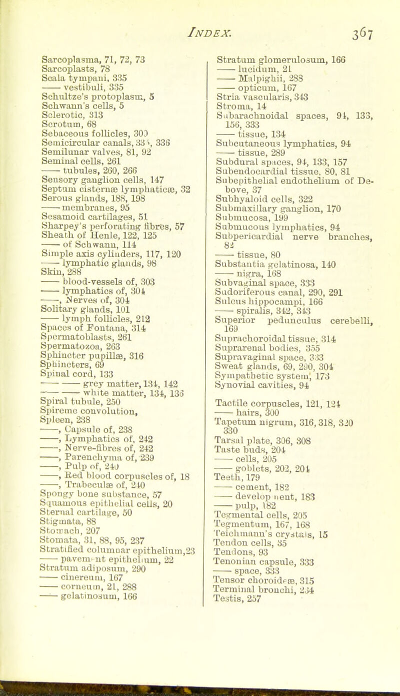 Sarcoplasma, 71,1i, 73 Sarcoplasts, 78 Scala tympani, 335 vestibuli, 385 Schultze's protoplasm, 5 Schwann's cells, 5 Sclerotic, 313 Scrotum, 68 Sebaceous follicles, 303 Semicircular canals, 33 336 Semilunar valves, 81, 92 Seminal cells, 261 tubules, 260, 266 Sensory ganglion cells, 147 Septum cisternse lymphaticte, 32 Serous glands, 188, 198 membranes, 95 Sesamoid cartilages, 51 Sharpey's perforating fibres, 57 Sheath of Henle, 122, 125 of Schwann, 114 Simple axis cylinders, 117, 120 lymphatic glands, 98 Skin, 288 blood-vessels of, 303 lymphatics of, 30i , Nerves of, 304 Solitary glands, 101 lymph follicles, 212 Spaces of Foutana, 314 Spermatoblasts, 261 Spermatozoa, 263 Sphincter pupilltB, 316 Spbincters, 69 Spinal cord, 133 grey matter, 134, 142 white matter, 134, 133 Spiral tubule, 250 Spireme convolution. Spleen, 238 , Capsule of, 238 , Lymphatics of, 242 , Nerve-flbres of, 242 , Parenchyma of, 239 , Pulp of, 24J , Eed blood corpuscles of, 18 , Trabeculoe of, 210 Spongy bone substance, 57 Squamous epithelial cells, 20 Sternal cartilage, 50 Stigmata, 88 Stoirach, 207 Stonmta, 31, 88, 95, 237 Stratified columnar epithelium,23 pavemi ut epithelium, 22 Stratum adiposum, 290 cinereum, 167 corneuin, 21, 288 —— gelatinosum, 106 Stratum glomerulosum, 166 lucidum, 21 Malpighii, 288 opticum, 167 Stria vascularis, 343 Stroma, 14 Subarachnoidal spaces, 91, 133, 156, 333 tissue, 134 Subcutaneous lymphatics, 94 tissue, 289 Subdui-al spiices, 94, 133, 157 Subendocardial tissue, 80, 81 Subepithelial endothelium of De- bove, 37 Subhyaloid cells, 322 Submaxillary ganglion, 170 Submucosa, 199 Submucous lymphatics, 94 Subpericardial nerve branches, 8^ tissue, 80 Substantia g'elatinosa, 140 nigra, 168 Subva^inal space, 333 Sudoriferous canal, 290, 291 Sulcus hippocampi, 166 spiralis, 342, 313 Superior pedunculus cerebelli. 169 Suprachoroidal tissue, 314 Suprarenal bodies, 355 Supravaginal space, 333 Sweat glands, 69, 2!)0, 304 Sympathetic system; 173 Synovial cavities, 94 Tactile corpuscles, 121, 131 hairs, 300 Tapetum nigrum, 316,318, 320 330 Tarsal plate, 306, 308 Taste buds, 204 cells, 205 goblets, 202, 201 Teeth, 179 cement, 182 develop uent, 183 pulp, 182 Tegmental cells, 205 Tegmentum, 167, 168 Teichmanu's crystals, 15 Tendon cells, 35 Tendons, 93 Tenonian capsule, 333 space, 333 Tensor choroidpoe, 315 Terminal bronchi, 234 Testis, 257