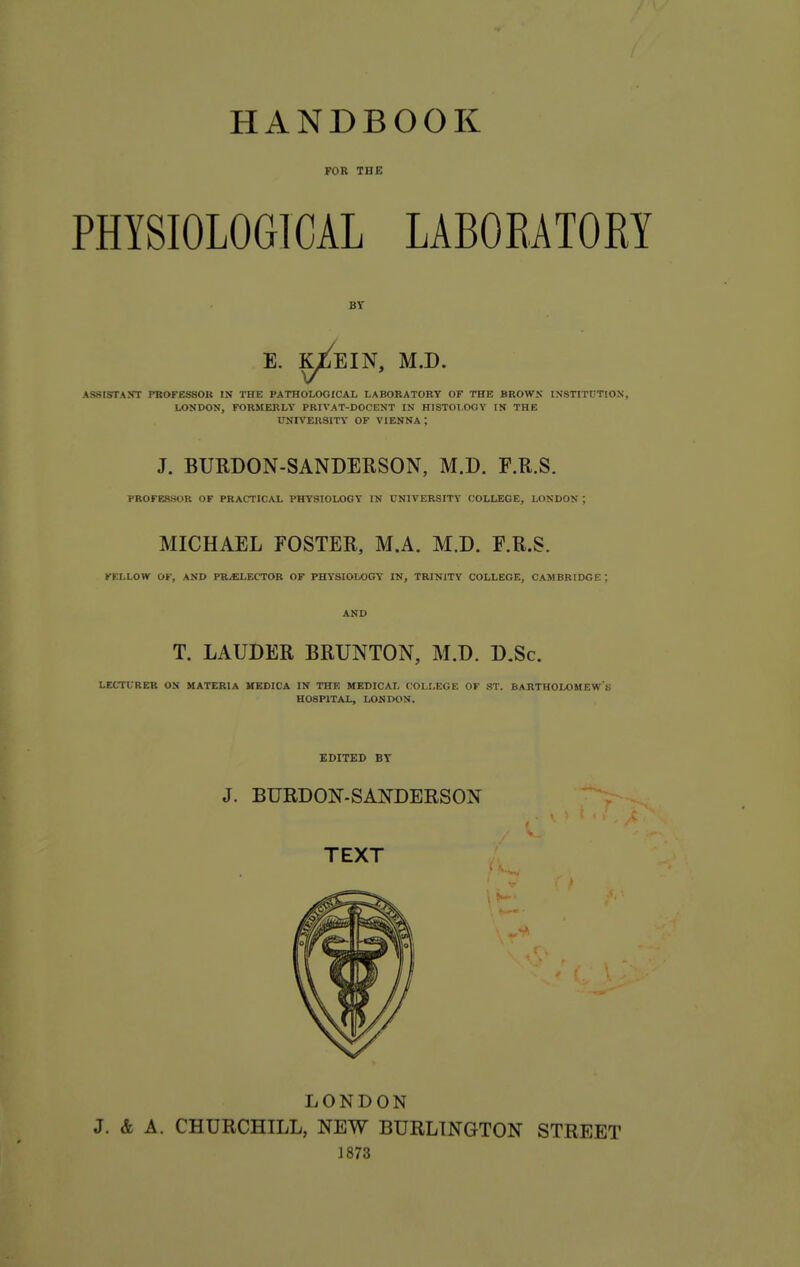 FOR THE PHYSIOLOGICAL LABORATORY BY E. K^EIN, M.D. ASSISTANT PBOFESSOR IN TBE PATHOLOGICAL LABORATORY OF THE BROWS INSTITUTION, LONDON, FORMERLY PRIVAT-DOCENT IN HISTOLOGY IN THE UNIVERSITY OF VIENNA ; J. BURDON-SANDERSON, M.D. F.R.S. PROFESSOR OF PRACTICAL PHYSIOLOGY IN UNIVERSITY COLLEGE, LONDON ; MICHAEL FOSTER, M.A. M.D. E.R.S. FF.LLOW OF, AND PRELECTOR OF PHYSIOLOGY IN, TRINITY COLLEGE, CAMBRIDGE ; AND T. LAUDER BRUNTON, M.D. D.Sc. LECTURER ON MATERIA HEDICA IN THE MEDICAL COLLEGE OF ST. BARTHOLOMEW'S HOSPITAL, LONDON. EDITED BY J. BURDON-SANDERSON TEXT •J LONDON J. «fe A. CHURCHILL, NEW BURLINGTON STREET 1873