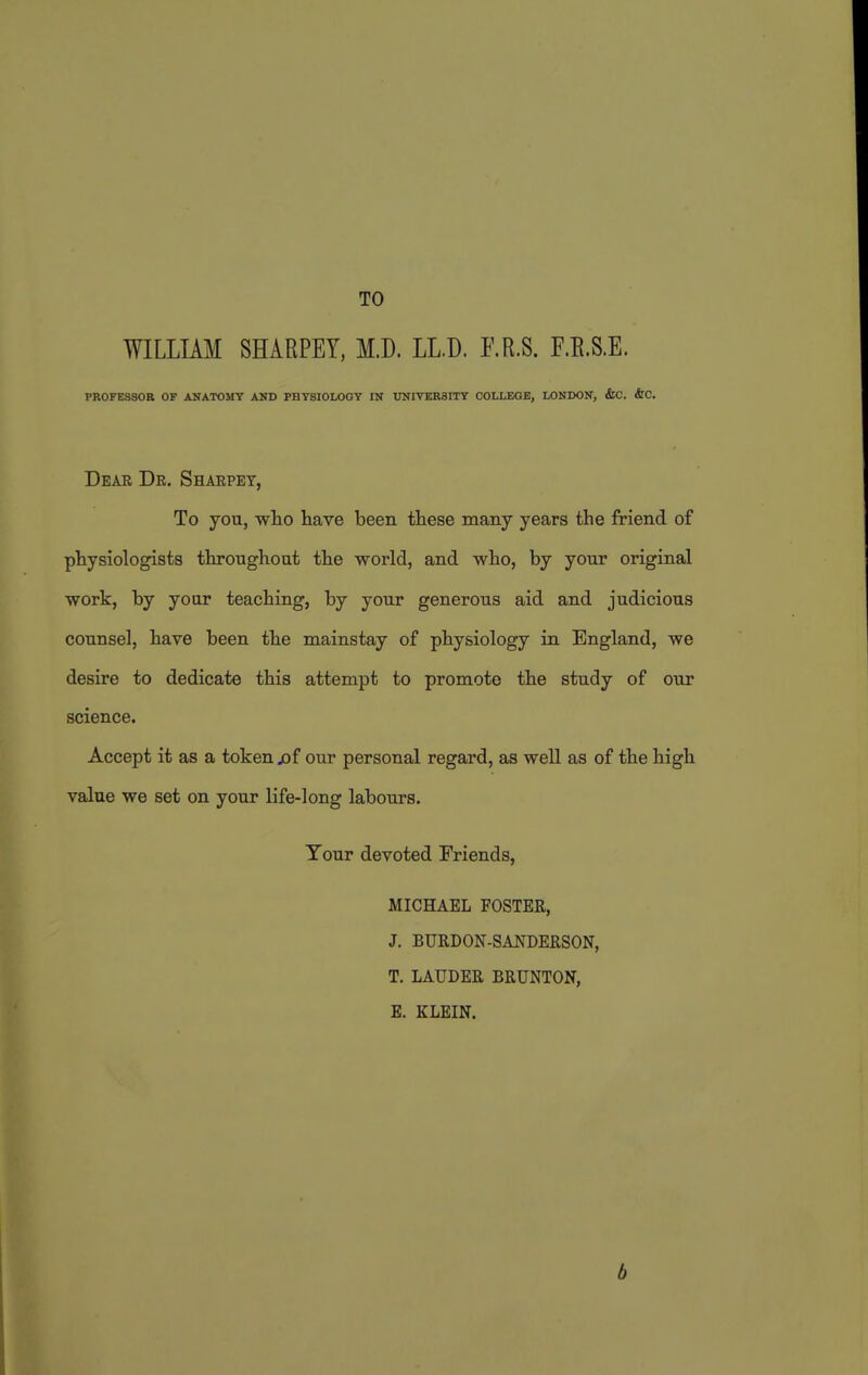 TO WILLIAM SHARPEY, M.D. LL.D. RR.S. F.E.S.E. PROFESSOR OF ANATOMY AND PHYSIOLOGY IN UNITER3ITY COLLEGE, LONDON, &C. &0. Dear Dr. Sharpey, To you, wlio have been ttese many years the friend of physiologists throughout the world, and who, by your original work, by your teaching, by your generous aid and judicious counsel, have been the mainstay of physiology in England, we desire to dedicate this attempt to promote the study of our science. Accept it as a token jof our personal regard, as well as of the high value we set on your life-long labours. Your devoted Friends, MICHAEL FOSTER, J. BURDON-SANDERSON, T. LAUDER BRUNTON, E. KLEIN. b