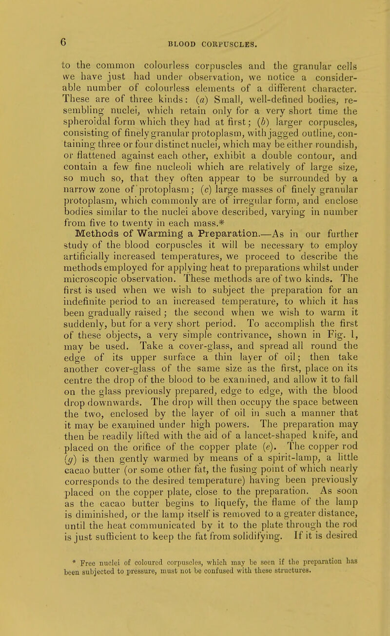 to the common colourless corpuscles and the granular cells we have just had under observation, we notice a consider- able number of colourless elements of a different character. These are of three kinds: («) Small, well-defined bodies, re- sembling nuclei, which retain only for a very short time the spheroidal form which they had at first; (b) larger corpuscles, consistmg of finely granular protoplasm, with jagged outline, con- taining three or four distinct nuclei, which may be either roundish, or flattened against each other, exhibit a double contour, and contain a few fine nucleoli which are relatively of large size, so much so, that they often appear to be surrounded by a narrow zone of protoplasm; (c) large masses of finely granular protoplasm, which commonly are of irregular form, and enclose bodies similar to the nuclei above described, varying in number from five to twenty in each mass.* Methods of Warming a Preparation.—As in our further study of the blood corpuscles it will be necessary to employ artificially increased temperatures, we proceed to describe the methods employed for applying heat to preparations whilst under microscopic observation. These methods are of two kinds. The first is used when we wish to subject the preparation for an indefinite period to an increased temperature, to which it has been gradually raised ; the second when we wish to warm it suddenly, but for a very short period. To accomplish the first of these objects, a very simple contrivance, shown in Fig. I, may be used. Take a cover-glass, and spread all round the edge of its upper surface a thin layer of oil; then take another cover-glass of the same size as the first, place on its centre the drop of the blood to be examined, and allow it to fall on the glass previously prepared, edge to edge, with the blood drop downwards. The drop will then occupy the space between the two, enclosed by the layer of oil in such a manner that it may be examined under high powers. The preparation may then be readily lifted with the aid of a lancet-shaped knife, and placed on the orifice of the copper plate (e). The copper rod {(/) is then gently warmed by means of a spirit-lamp, a little cacao butter (or some other fat, the fusing point of which nearly corresponds to the desired temperature) having been previously placed on the copper plate, close to the preparation. As soon as the cacao butter begins to liquefy, the flame of the lamp is diminished, or the lamp itself is removed to a greater distance, until the heat communicated by it to the plate through the rod is just sufficient to keep the fat from solidifying. If it is desired * Free nuclei of colourecl corpuscles, which may be seen if the preparation has been subjected to pressure, must not be confused with these structures.