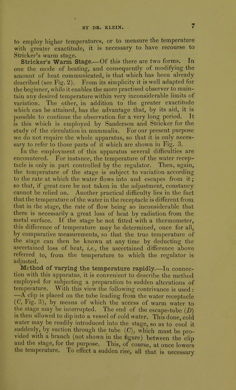 to employ higher temperatures, or to measure the temperature with greater exactitude, it is necessary to have recourse to Strieker's warm stage. Strieker's Warm Stage.—Of this there are two forms. In one the mode of heating, and consequently of modifying the amount of heat communicated, is that which has been already described (see Fig. 2). From its simplicity it is well adapted for the beginner, while it enables the more practised observer to main- tain any desired temperature within very inconsiderable limits of variation. The other, in addition to the greater exactitude which can be attained, has the advantage that, by its aid, it is possible to continue the observation for a very long period. It is this which is employed by Sanderson and Strieker for the study of the circulation in mammalia. F^or our present purpose we do not require the whole apparatus, so that it is only neces- sary to refer to those parts of it which are shown in Fig. 3. In the employment of this apparatus several difficulties are encountered. For instance, the temperature of the water recep- tacle is only in part controlled by the regulator. Then, again, the temperature of the stage is subject to variation according to the rate at which the water flows into and escapes from it; so that, if great care be not taken in the adjustment, constancy cannot be relied on. Another practical difficulty lies in the fact that the temperature of the water in the receptacle is different from that in (he stage, the rate of flow being so inconsiderable that there is necessarily a great loss of heat by radiation from the metal surface. If the stage be not fitted with a thermometer, this difference of temperature may be determined, once for all, by comparative measurements, so that the true temperature of the stage can then be known at any time by deducting the ascertained loss of heat, i.e., the ascertained difference above referred to, from the temperature to which the regulator is adjusted. Mfethod of varying the temperature rapidly.—In connec- tion with this apparatus, it is convenient to describe the method employed for subjecting a preparation to sudden alterations of temperature. With this view the following contrivance is used : —A clip is placed on the tube leading from the water receptacle (C, Fig. 3), by means of which the access of warm water to the stage may be interrupted. The end of the escape-tube (D) is then allowed to dip into a vessel of cold water. This done, cold water may be readily introduced into the stage, so as to cool it suddenly, by suction through the tube [C], which must be pro- vided with a branch (not shown in the figure) between the clip and the stage, for the purpose. This, of course, at once lowers the temperature. To effect a sudden rise, all that is necessary