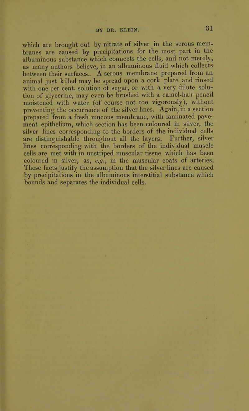 which are brought out by nitrate of silver in the serous mem- branes are caused by precipitations for the most part in the albuminous substance which connects the cells, and not merely, as many authors believe, in an albuminous fluid which collects between their surfaces.. A serous membrane prepared from an animal just killed may be spread upon a cork plate and rinsed with one per cent, solution of sugar, or with a very dilute solu- tion of glycerine, may even be brushed with a camel-hair pencil moistened with water (of course not too vigorously), without preventing the occurrence of the silver lines. Again, in a section prepared from a fresh mucous membrane, with laminated pave- ment epithelium, which section has been coloured in silver, the silver lines corresponding to the borders of the individual cells are distinguishable throughout all the layers. Further, silver lines corresponding with the borders of the individual muscle cells are met with in unstriped muscular tissue which has been coloured in silver, as, e.g., in the muscular coats of arteries. These facts justify the assumption that the silver lines are caused by precipitations in the albuminous interstitial substance which bounds and separates the individual cells.