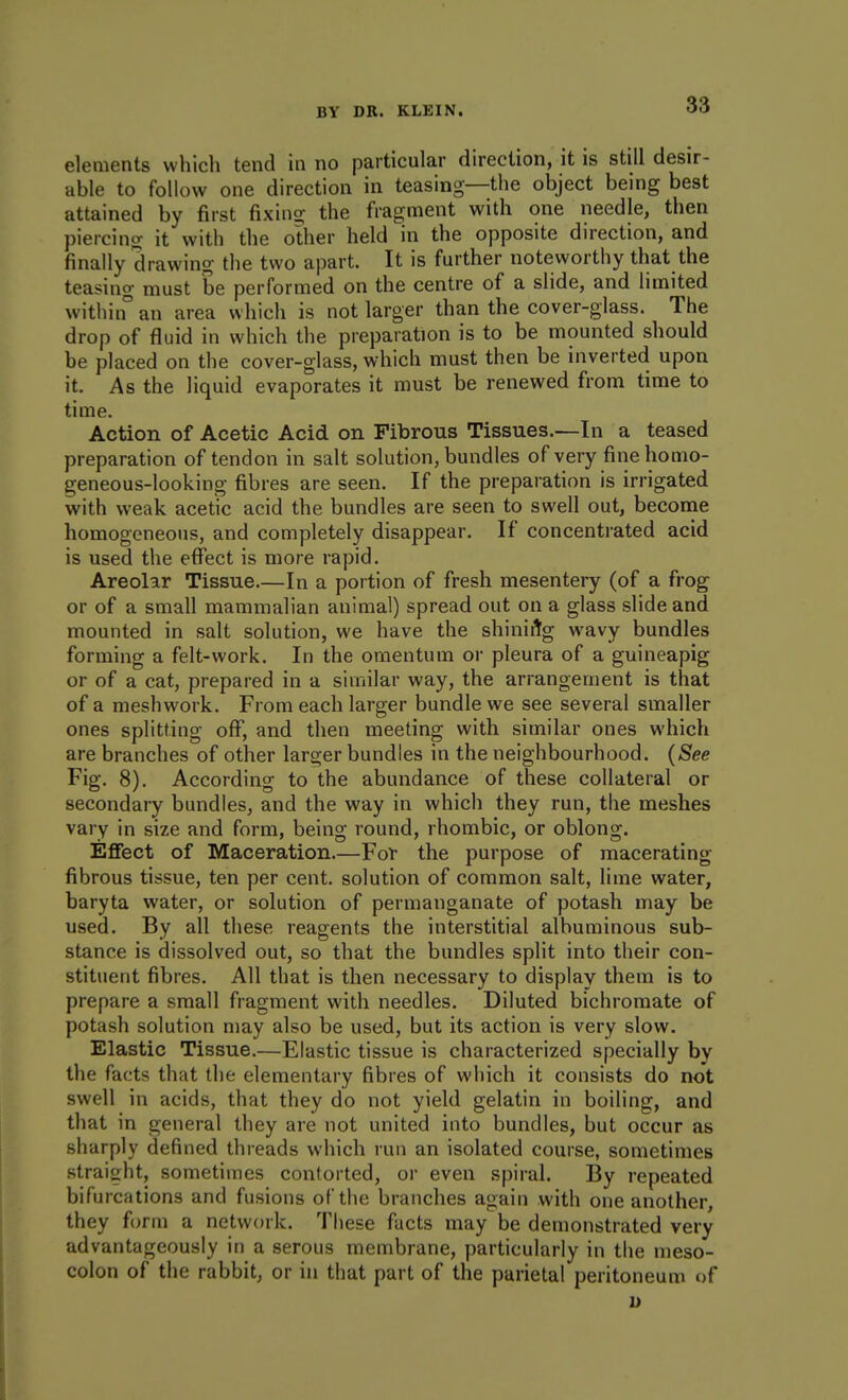 elements which tend in no particular direction, it is still desir- able to follow one direction in teasing—the object being best attained by first fixing the fragment with one needle, then piercing it with the other held in the opposite direction, and finally drawing the two apart. It is further noteworthy that the teasing must be performed on the centre of a slide, and limited withiif an area which is not larger than the cover-glass. The drop of fluid in which the preparation is to be mounted should be placed on the cover-glass, which must then be inverted upon it. As the liquid evaporates it must be renewed from time to time. Action of Acetic Acid on Fibrous Tissues.—In a teased preparation of tendon in salt solution, bundles of very fine homo- geneous-looking fibres are seen. If the preparation is irrigated with weak acetic acid the bundles are seen to swell out, beconae homogeneous, and completely disappear. If concentrated acid is used the effect is more rapid. Areolar Tissue.—In a portion of fresh mesentery (of a frog or of a small mammalian animal) spread out on a glass slide and mounted in salt solution, we have the shinirig wavy bundles forming a felt-work. In the omentum or pleura of a guineapig or of a cat, prepared in a similar way, the arrangement is that of a meshwork. From each larger bundle we see several smaller ones splitting off, and then meeting with similar ones which are branches of other larger bundles in the neighbourhood. {See Fig. 8). According to the abundance of these collateral or secondary bundles, and the way in which they run, the meshes vary in size and form, being round, rhombic, or oblong. Eflfect of Maceration.—For the purpose of macerating fibrous tissue, ten per cent, solution of common salt, lime water, baryta water, or solution of permanganate of potash may be used. By all these reagents the interstitial albuminous sub- stance is dissolved out, so that the bundles split into their con- stituent fibres. All that is then necessary to display them is to prepare a small fragment with needles. Diluted bichromate of potash solution may also be used, but its action is very slow. Elastic Tissue.—Elastic tissue is characterized specially by the facts that the elementary fibres of which it consists do not swell in acids, that they do not yield gelatin in boiling, and that in general they are not united into bundles, but occur as sharply defined threads which run an isolated course, sometimes straight, sometimes contorted, or even spiral. By repeated bifurcations and fusions of the branches again with one another, they form a network. These facts may be demonstrated very advantageously in a serous membrane, particularly in the meso- colon of the rabbit, or in that part of the parietal peritoneum of D