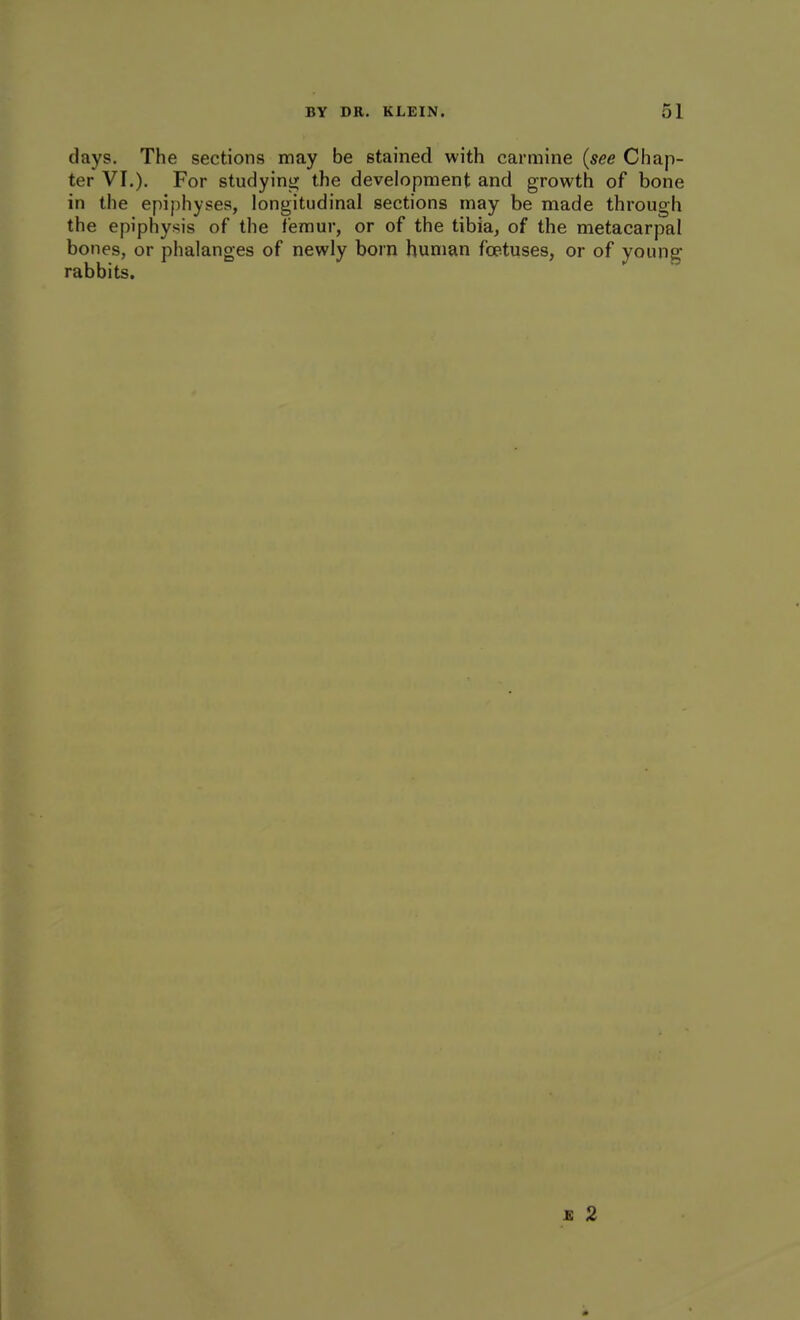 days. The sections may be stained with carmine (see Chap- ter VI.), For studyinijj the development and growth of bone in the epiphyses, longitudinal sections may be made through the epiphysis of the femur, or of the tibia, of the metacarpal bones, or phalanges of newly born human foetuses, or of young rabbits. £ 2