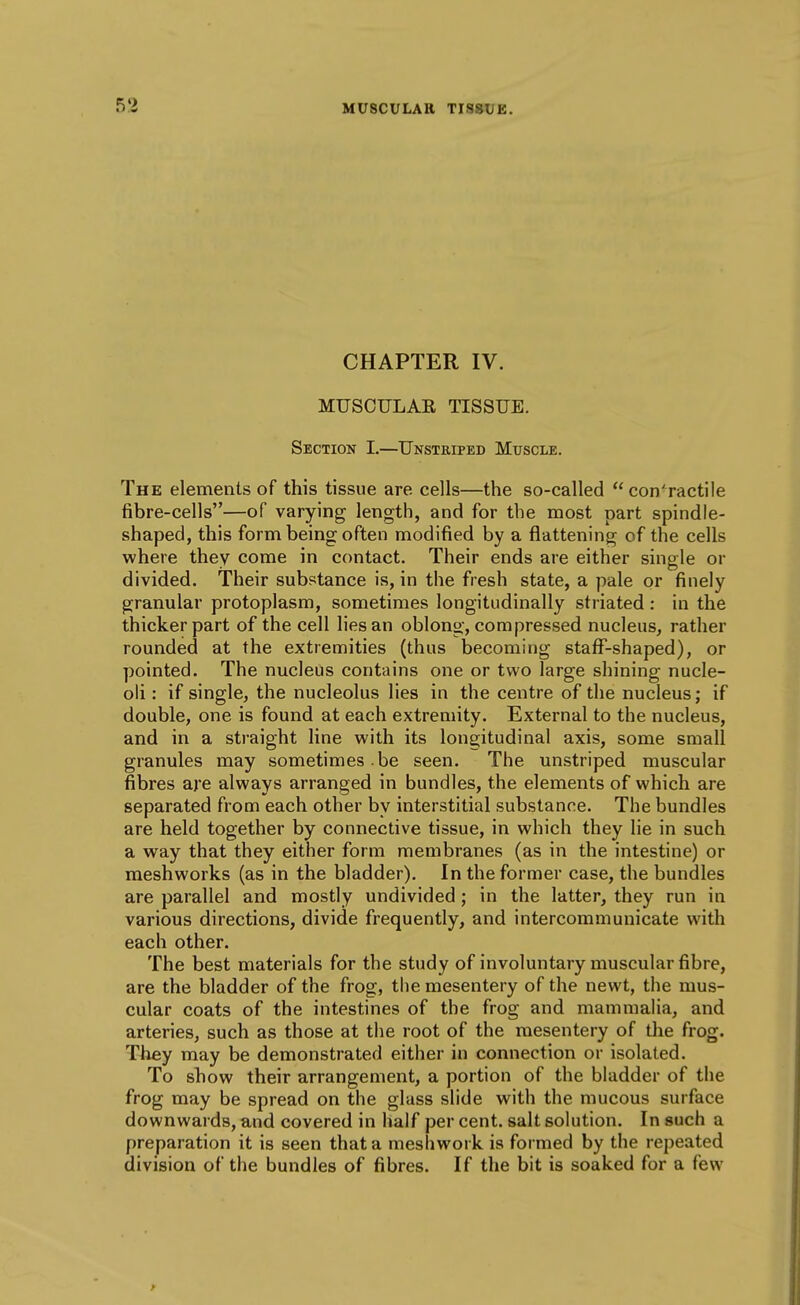 CHAPTER IV. MUSCULAE TISSUE. Section I.—Unstriped Muscle. The elements of this tissue are cells—the so-called  con'ractile fibre-cells—of varying length, and for the most part spindle- shaped, this form being often modified by a flattening of the cells where they come in contact. Their ends are either single or divided. Their substance is, in the fresh state, a pale or finely granular protoplasm, sometimes longitudinally striated: in the thicker part of the cell lies an oblong, compressed nucleus, rather rounded at the extremities (thus becoming stafF-shaped), or pointed. The nucleus contains one or two large shining nucle- oli : if single, the nucleolus lies in the centre of the nucleus; if double, one is found at each extremity. External to the nucleus, and in a straight line with its longitudinal axis, some small granules may sometimes , be seen. The unstriped muscular fibres are always arranged in bundles, the elements of which are separated from each other by interstitial substance. The bundles are held together by connective tissue, in which they lie in such a way that they either form membranes (as in the intestine) or raeshworks (as in the bladder). In the former case, the bundles are parallel and mostly undivided ; in the latter, they run in various directions, divide frequently, and intercommunicate with each other. The best materials for the study of involuntary muscular fibre, are the bladder of the frog, the mesentery of the newt, the mus- cular coats of the intestines of the frog and mammalia, and arteries, such as those at the root of the mesentery of tlie frog. They may be demonstrated either in connection or isolated. To show their arrangement, a portion of the bladder of the frog may be spread on the glass slide with the mucous surface downwards, and covered in half per cent, salt solution. In such a preparation it is seen that a meshwork is formed by the repeated division of the bundles of fibres. If the bit is soaked for a few