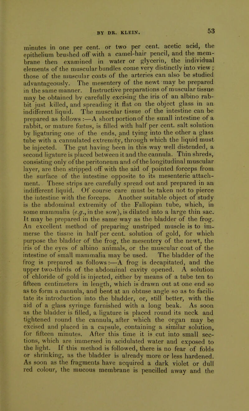 minutes in one per cent, or two per cent, acetic acid, the epithelium bruslied off with a camel-hair pencil, and the rnem- brane then examined in water or glycerin, the individual elements of the muscular bundles come very distinctly into view ; those of the nmscular coats of the arteries can also be studied advantageously. The mesentery of the newt may be prepared in the same manner. Instructive preparatioris of muscular tissue may be obtained by carefully excising the iris of an albino rab- bit just killed, and spreading it flat on the object glass in an indifferent liquid. The muscular tissue of the intestine can be prepared as follows :—A short portion of the small intestine of a rabbit, or mature foetus, is filled with half per cent, salt solution by ligaturing one of the ends, and tying into the other a glass tube with a cannulated extremity, through which the liquid must be injected. The gut having been in this way well distended, a second ligature is placed between it and the cannula. Thin shreds, consisting only of the peritoneum and of the longitudinal muscular layer, are then stripped off with the aid of pointed forceps from the surface of the intestine opposite to its mesenteric attach- ment. These strips are carefully spread out and prepared in an indifferent liquid. Of course care must be taken not to pierce the intestine with the forceps. Another suitable object of study is the abdominal extremity of the Fallopian tube, which, in some mammalia (e.^., in the sow), is dilated into a large thin sac. It may be prepared in the same way as the bladder of the frog. An excellent method of preparing unstriped muscle is to im- merse the tissue in half per cent, solution of gold, for which purpose the bladder of the frog, the mesentery of the newt, the iris of the eyes of albino animals, or the muscular coat of the intestine of small mammalia may be used. The bladder of the frog is prepared as follows:—A frog is decapitated, and the upper two-thirds of the abdominal cavity opened. A solution of chloride of gold is injected, either by means of a tube ten to fifteen centimeters in length, which is drawn out at one end so as to form a cannula, and bent at an obtuse angle so as to facih- tate its introduction into the bladder, or, still better, with the aid of a glass syringe furnished with a long beak. As soon as the bladder is filled, a ligature is placed round its neck and tightened round the cannula, after which the organ may be excised and placed in a capsule, containing a similar solution, for fifteen minutes. After this time it is cut into small sec- tions, which are immersed in acidulated water and exposed to the light. If this method is followed, there is no fear of folds or shrinking, as the bladder is already more or less hardened. As soon as the fragments have acquired a dark violet or dull red colour, the mucous membrane is pencilled away and the