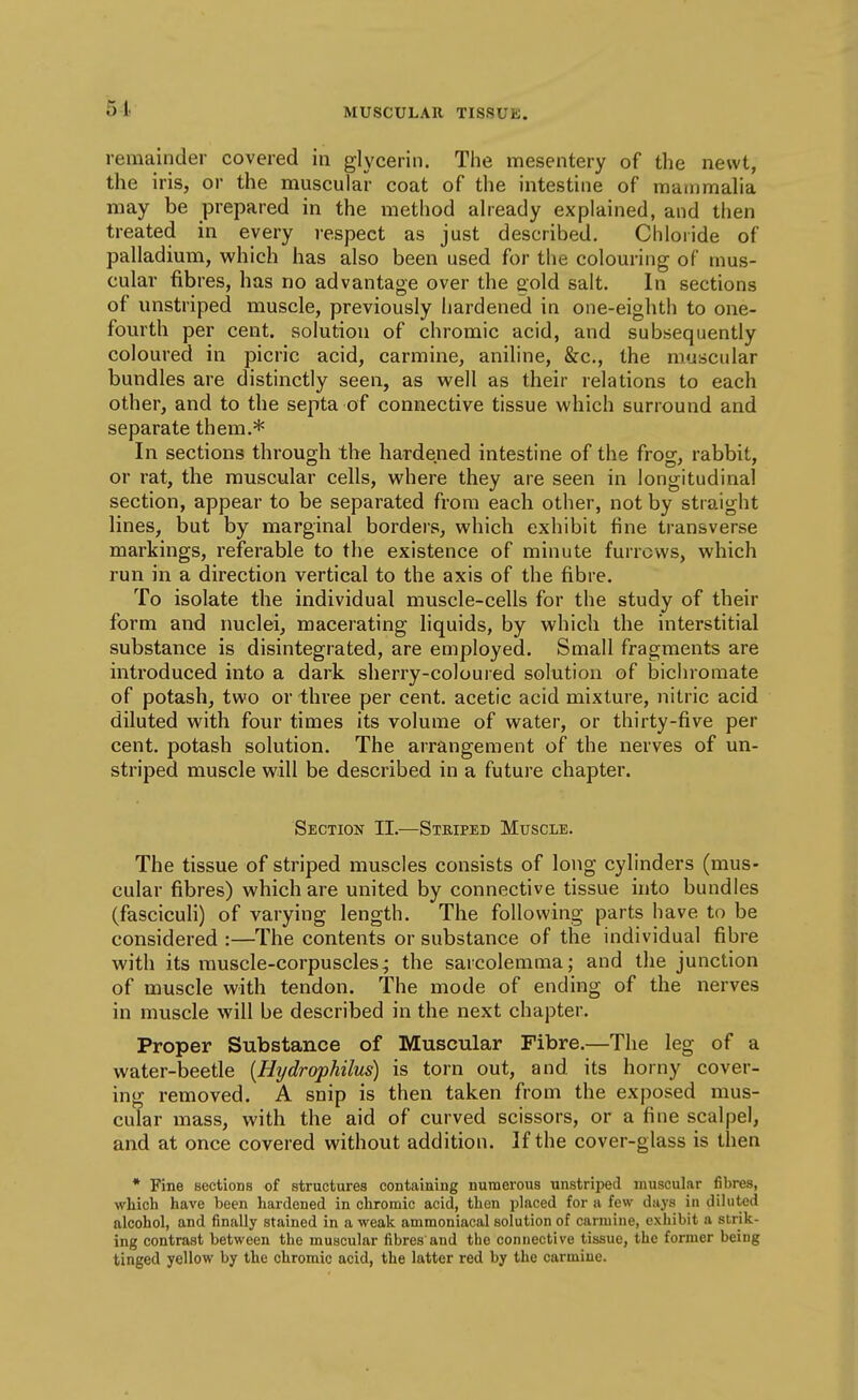 51. remainder covered in glycerin. The mesentery of the newt, the iris, or the muscular coat of the intestine of mammalia may be prepared in the method already explained, and then treated in every respect as just described. Chloride of palladium, which has also been used for the colouring of mus- cular fibres, has no advantage over the gold salt. In sections of unstriped muscle, previously hardened in one-eighth to one- fourth per cent, solution of chromic acid, and subsequently coloured in picric acid, carmine, aniline, &c., the muscular bundles are distinctly seen, as well as their relations to each other, and to the septa of connective tissue which surround and separate them.* In sections through the hardened intestine of the frog, rabbit, or rat, the muscular cells, where they are seen in longitudinal section, appear to be separated from each other, not by straight lines, but by marginal borders, which exhibit fine transverse markings, referable to the existence of minute furrows, which run in a direction vertical to the axis of the fibre. To isolate the individual muscle-cells for the study of their form and nuclei, macerating liquids, by which the interstitial substance is disintegrated, are employed. Small fragments are introduced into a dark sherry-coloured solution of bichromate of potash, two or three per cent, acetic acid mixture, nitric acid diluted with four times its volume of water, or thirty-five per cent, potash solution. The arrangement of the nerves of un- striped muscle will be described in a future chapter. Section II.—Striped Muscle. The tissue of striped muscles consists of long cylinders (mus- cular fibres) which are united by connective tissue into bundles (fasciculi) of varying length. The following parts have to be considered :—The contents or substance of the individual fibre with its muscle-corpuscles; the sarcolemma; and the junction of muscle with tendon. The mode of ending of the nerves in muscle will be described in the next chapter. Proper Substance of Muscular Fibre.—The leg of a water-beetle {Hydrophilus) is torn out, and its horny cover- ing removed. A snip is then taken from the exposed mus- cular mass, with the aid of curved scissors, or a fine scalpel, and at once covered without addition. If the cover-glass is then * Fine sections of structures containing numerous unstriped muscular fibres, which have been hardened in chromic acid, then placed for a few days in diluted alcohol, and finally stained in a weak ammoniacal solution of carmine, exhibit a strik- ing contrast between the muscular fibres and the connective tissue, the former being tinged yellow by the chromic acid, the latter red by the carmine.