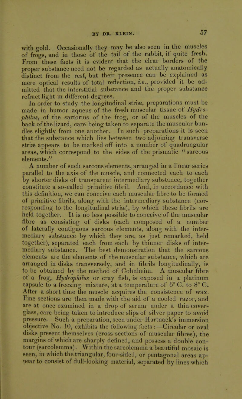 with gold. Occasionally they may be also seen in the muscles of frogs, and in those of the tail of the rabbit, if quite fresh. From these facts it is evident that the clear borders of the proper substance need not be regarded as actually anatomically distinct from the rest, but their presence can be explained as mere optical results of total reflection, i.e., provided it be ad- mitted that the interstitial substance and the proper substance refract light in different degrees. In order to study the longitudinal stri«, preparations must be made in humor aqueus of the fresh muscular tissue of Hydro- phihis, of the sartorius of the frog, or of the muscles of the back of the lizard, care being taken to separate the muscular bun- dles slightly from one another. In such preparations it is seen that the substance which lies between two adjoining transverse striae appears to be marked off into a number of quadrangular areas, which correspond to the sides of the prismatic  sarcous elements. A number of such sarcous elements, arranged in a linear series parallel to the axis of the muscle, and connected each to each by shorter disks of transparent intermediary substance, together constitute a so-called primitive fibril. And, in accordance with this definition, we can conceive each muscular fibre to be formed of primitive fibrils, along with the intermediary substance (cor- responding to the longitudinal striae), by which these fibrils are held together. It is no less possible to conceive of the muscular fibre as consisting of disks (each composed of a number of laterally contiguous sarcous elements, along with the inter- mediary substance by which they are, as just remarked, held together), separated each from each by thinner disks of inter- mediary substance. The best demonstration that the sarcous elements are the elements of the muscular substance, which are arranged in disks transversely, and -in fibrils longitudinally, is to be obtained by the method of Cohnheim. A muscular fibre of a frog, Hydrophilus or cray fish, is exposed in a platinum capsule to a freezing mixture, at a temperature of 6° C. to 8° C. After a short time the muscle acquires the consistence of wax. Fine sections are then made with the aid of a cooled razor, and are at once examined in a drop of serum under a thin cover- glass, care being taken to introduce slips of silver paper to avoid pressure. Such a preparation, seen under Hartnack's immersion objective No. 10, exhibits the following facts :—Circular or oval disks present themselves (cross sections of muscular fibres), the margins of which are sharply defined, and possess a double con- tour (sarcolemma). Within the sarcolemuia a beautiful mosaic is seen, in which the triangular, four-sided, or pentagonal areas ap- pear to consist of dull-looking material, separated by lines which