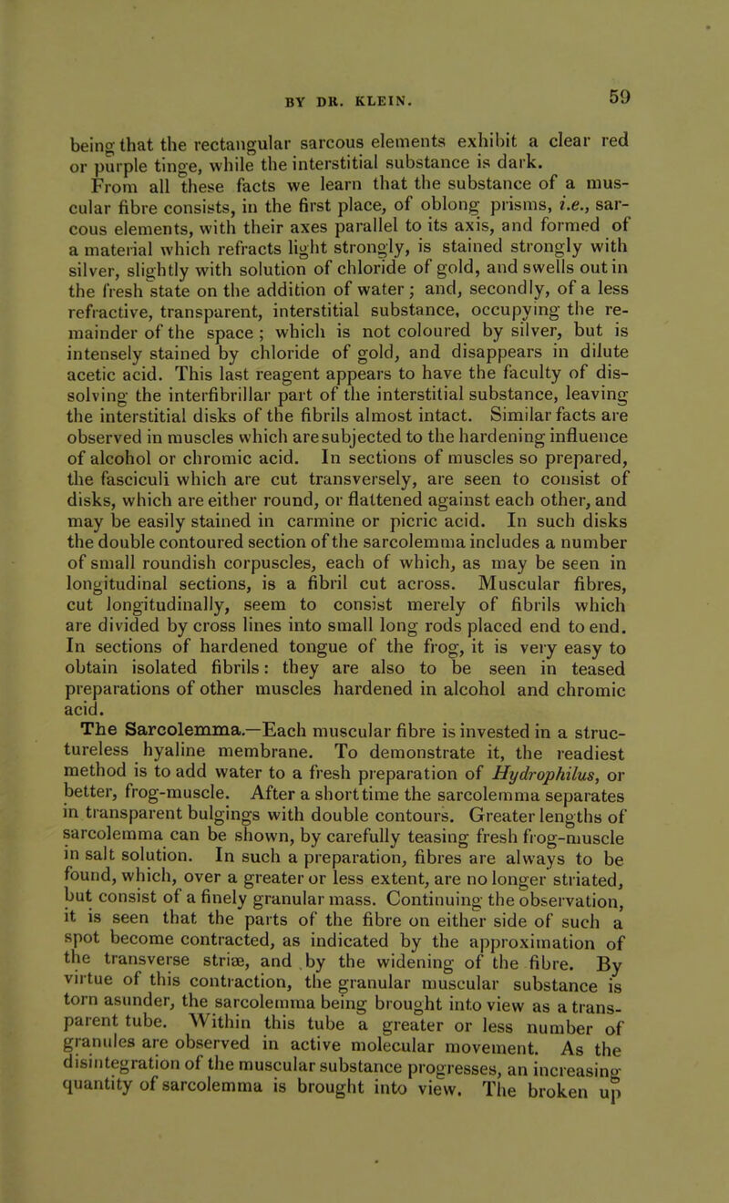 being that the rectangular sarcous elements exhibit a clear red or purple tinge, while the interstitial substance is dark. From all these facts we learn that the substance of a mus- cular fibre consists, in the first place, of oblong prisms, i.e., sar- cous elements, with their axes parallel to its axis, and formed of a material which refracts light stronoly, is stained strongly with silver, slightly with solution of chloride of gold, and swells out in the fresh state on the addition of water ; and, secondly, of a less refractive, transparent, interstitial substance, occupying the re- mainder of the space ; which is not coloured by silver, but is intensely stained by chloride of gold, and disappears in dilute acetic acid. This last reagent appears to have the faculty of dis- solving the interfibrillar part of the interstitial substance, leaving the interstitial disks of the fibrils almost intact. Similar facts are observed in muscles which aresubjected to the hardening influence of alcohol or chromic acid. In sections of muscles so prepared, the fasciculi which are cut transversely, are seen to consist of disks, which are either round, or flattened against each other, and may be easily stained in carmine or picric acid. In such disks the double contoured section of the sarcolemma includes a number of small roundish corpuscles, each of which, as may be seen in longitudinal sections, is a fibril cut across. Muscular fibres, cut longitudinally, seem to consist merely of fibrils which are divided by cross lines into small long rods placed end to end. In sections of hardened tongue of the frog, it is very easy to obtain isolated fibrils: they are also to be seen in teased preparations of other muscles hardened in alcohol and chromic acid. The Sarcolemma.—Each muscular fibre is invested in a struc- tureless hyaline membrane. To demonstrate it, the readiest method is to add water to a fresh preparation of Hydrophilus, or better, frog-muscle. After a short time the sarcolemma separates in transparent bulgings with double contours. Greater lengths of sarcolemma can be shown, by carefully teasing fresh frog-muscle in salt solution. In such a preparation, fibres are always to be found, which, over a greater or less extent, are no longer striated, but consist of a finely granular mass. Continuing the observation, it is seen that the parts of the fibre on either side of such a spot become contracted, as indicated by the approximation of the transverse striae, and by the widening of the fibre. By vn tue of this contraction, the granular muscular substance is torn asunder, the sarcolemma being brought into view as a trans- parent tube. Within this tube a greater or less number of granules are observed in active molecular movement. As the disintegration of the muscular substance progresses, an increasing quantity of sarcolemma is brought into view. The broken up