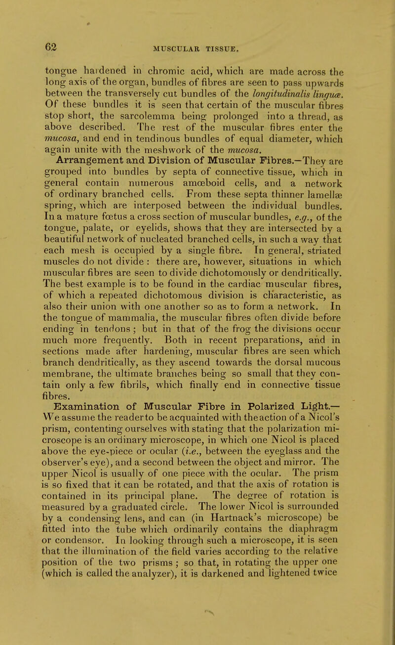 tongue hardened in chromic acid, which are made across the long axis of the organ, bundles of fibres are seen to pass upwards between the transversely cut bundles of the longitudinalis linguae. Of these bundles it is seen that certain of the muscular fibres stop short, the sarcolemma being prolonged into a thread, as above described. The rest of the muscular fibres enter the mucosa, and end in tendinous bundles of equal diameter, which again unite with the meshwork of the mucosa. Arrangement and Division of Muscular Fibres.—They are grouped into bundles by septa of connective tissue, which in general contain numerous amoeboid cells, and a network of ordinary branched cells. From these septa thinner lamellae spring, which are interposed between the individual bundles. In a mature foetus a cross section of muscular bundles, e.g., of the tongue, palate, or eyelids, shows that they are intersected by a beautiful network of nucleated branched cells, in such a way that each mesh is occupied by a single fibre. In general, striated muscles do not divide : there are, however, situations in which muscular fibres are seen to divide dichotomously or dendritically. The best example is to be found in the cardiac muscular fibres, of which a repeated dichotomous division is characteristic, as also their union with one another so as to form a network. In the tongue of mammalia, the muscular fibres often divide before endino; in tendons ; but in that of the fros; the divisions occur much more frequently. Both in recent preparations, and in sections made after hardening, muscular fibres are seen which branch dendritically, as they ascend towards the dorsal mucous membrane, the ultimate branches being so small that they con- tain only a few fibrils, which finally end in connective tissue fibres. Examination of Muscular Fibre in Polarized Light.— We assume the reader to be acquainted with the action of a Nicol's prism, contenting ourselves with stating that the polarization mi- croscope is an ordinary microscope, in which one Nicol is placed above the eye-piece or ocular {i.e., between the eyeglass and the observer's eye), and a second between the object and mirror. The upper Nicol is usually of one piece with the ocular. The prism is so fixed that it can be rotated, and that the axis of rotation is contained in its principal plane. The dejri'ee of rotation is measured by a graduated circle. The lower Nicol is surrounded by a condensing lens, and can (in Hartnack's microscope) be fitted into the tube which ordinarily contains the diaphragm or condensor. In looking through such a microscope, it is seen that the illumination of the field varies according to the relative position of the two prisms ; so that, in rotating the upper one (which is called the analyzer), it is darkened and lightened twice