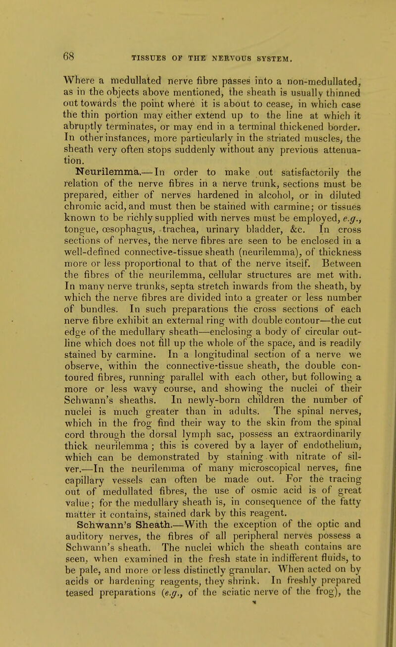 Where a medullated nerve fibre passes into a non-medullated, as in the objects above mentioned, the sheath is usually thinned out towards the point where it is about to cease, in which case the thin portion may either extend up to the Hne at which it abruptly terminates, or may end in a terminal thickened border. In other instances, more particularly in the striated muscles, the sheath very often stops suddenly without any previous attenua- tion. Neurilemma.— In order to make out satisfactorily the relation of the nerve fibres in a nerve trunk, sections must be prepared, either of nerves hardened in alcohol, or in diluted chromic acid, and must then be stained with carmine; or tissues known to be richly supplied with nerves must be employed, e.g., tongue, oesophagus, trachea, urinary bladder, &c. In cross sections of nerves, the nerve fibres are seen to be enclosed in a well-defined connective-tissue sheath (neurilemma), of thickness more or less proportional to that of the nerve itself. Between the fibres of the neurilemma, cellular structures are met with. In many nerve trunks, septa stretch inwards from the sheath, by which the nerve fibres are divided into a greater or less number of bundles. In such preparations the cross sections of each nerve fibre exhibit an external ring with double contour—the cut edge of the medullary sheath—enclosing a body of circular out- line which does not fill up the whole of the space, and is readily stained by carmine. In a longitudinal section of a nerve we observe, within the connective-tissue sheath, the double con- toured fibres, running parallel with each other, but following a more or less wavy course, and showing the nuclei of their Schwann's sheaths. In newly-born children the number of nuclei is much greater than in adults. The spinal nerves, which in the frog find their way to the skin from the spinal cord through the dorsal lymph sac, possess an extraordinarily thick neurilemma ; this is covered by a layer of endothelium, which can be demonstrated by staining with nitrate of sil- ver.—In the neurilemma of many microscopical nerves, fine capillary vessels can often be made out. For the tracing out of medullated fibres, the use of osmic acid is of great value; for the medullary sheath is, in consequence of the fatty matter it contains, stained dark by this reagent. Schwann's Sheath.—With the exception of the optic and auditory nerves, the fibres of all peripheral nerves possess a Schwann's sheath. The nuclei which the sheath contains are seen, when examined in the ftesh state in indifferent fluids, to be pale, and more or less distinctly granular. When acted on by acids or hardening reagents, they shrink. In freshly prepared teased preparations {e.g., of the sciatic nerve of the frog), the
