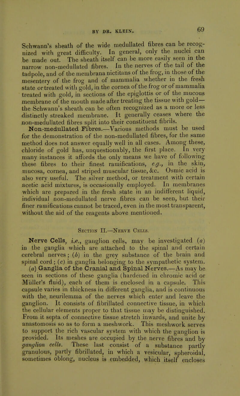 Schwann's sheath of the wide medullated fibres can be recog- nized with great difficulty. In general, only the nuclei can be made out. The sheath itself can be more easily seen in the narrow non-medullated fibres. In the nerves of the tail of the tadpole, and of the membrana nictitans of the frog, in those of the mesentery of the frog and of mammalia whether in the fresh state or treated with g°old, in the cornea of the frog or of mammalia treated with gold, in sections of the epiglottis or of the mucous membrane of the mouth made after treating the tissue with gold— the Schwann's sheath can be often recognized as a more or less distinctly streaked membrane. It generally ceases where the non-medullated fibres split into their constituent fibrils. Non-medullated Fibres.—Various methods must be used for the demonstration of the non-medullated fibres, for the same method does not answer equally well in all cases. Among these, chloride of gold has, unquestionably, the first place. In very many instances it affords the only means we have of following these fibres to their finest ramifications, e.g., in the skin, mucosa, cornea, and striped muscular tissue, &:c. Osmic acid is also very useful. The silver method, or treatment with certain acetic acid mixtures, is occasionally employed. In membranes which are prepared in the fresh state in an indifferent liquid, individual non-medullated nerve fibres can be seen, but their finer ramifications cannot be traced, even in the most transparent, without the aid of the reag-ents above mentioned. Section II.—Nebve Cells. Nerve Cells, i.e., ganglion cells, may be investigated {a) in the gangha which are attached to the spinal and certain cerebral nerves; {b) in the grey substance of the brain and spinal cord; (c) in ganglia belonging to the sympathetic system. [a) Ganglia of the Cranial and Spinal Nerves.—As may be seen in sections of these ganglia (hardened in chromic acid or M'uller's fluid), each of them is enclosed in a capsule. This capsule varies in thickness in different ganglia, and is continuous with the neurilemma of the nerves which enter and leave the ganglion. It consists of fibrillated connective tissue, in which the cellular elements proper to that tissue may be distinguished. From it septa of connective tissue stretch inwards, and unite by anastomosis so as to form a meshwork. This meshwork serves to support the rich vascular system with which the ganglion is provided. Its meshes are occupied by the nerve fibres and by ganylion cells. These last consist of a substance partly granulous, partly fibrillated, in which a vesicular, spheroidal, sometimes oblong, nucleus is embedded, which itself encloses