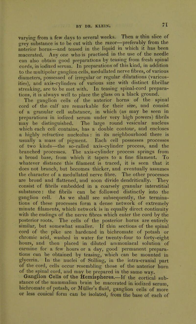 varying from a few days to several weeks. Then a- thin slice of grey substance is to be cut with the razor—preferably from the anterior horns—and teased in the liquid in which it has been macerated. Any one who is practised in the use of the needle can also obtain good preparations by teasing from fresh spinal cords, in iodized serum. In preparations of this kind, in addition to the multipolar ganglion cells, medullated nerve fibres, of various diameters, possessed of irregular or regular dilatations (varicos- ities), and axis-cyhnders of various size with distinct fibrillar streaking, are to be met with. In teasing spinal-cord prepara- tions, it is always well to place the glass on a black ground. The ganglion cells of the anterior horns of the spinal cord of the calf are remarkable for their size, and consist of a granular cell substance, in which (as may be seen in preparations in iodized serum under very high powers) fibrils may be distinguished. The large round vesicular nucleus which each cell contains, has a double contour, and encloses a highly lefractive nucleolus : in its neighbourhood there is usually a mass of pigment. Each cell possesses processes of two kinds—the so-called axis-cylinder process, and the branched processes. The axis-cylinder process springs from a broad base, from which it tapers to a fine filament. To whatever distance this filament is traced^ it is seen that it does not branch, but becomes thicker, and eventually assumes the character of a medullated nerve fibre. The other processes are broad and flattened, and soon divide dendritically. They consist of fibrils embedded in a coarsely granular interstitial substance: the fibrils can be followed distinctly into the ganglion cell. As we shall see subsequently, the termina- tions of these processes form a dense network of extremely minute filaments, which network is in equally direct continuity with the endings of the nerve fibres which enter the cord by the posterior roots. The cells of the posterior horns are entirely similar, but somewhat smaller. If thin sections of the spinal cord of the pike are hardened in bichromate of potash or chromic acid, washed in water for twenty-four to forty-eight hours, and then placed in diluted animoniacal solution of carmine for a few hours or a day, good permanent prepara- tions can be obtained by teasing, which can be mounted in glycerin. In the nuclei of Stilling, in the intra-cranial part of the cord, cells occur resembling those of the anterior horn of the spinal cord, and may be prepared in the same-way. Ganglion Cells of the Hemispheres.—If the cortical sub- stance of the mammalian brain be macerated in iodized serum, bichromate of potash, or Miiller's fluid, ganglion cells of more or less conical form can be isolated, from the base of each of