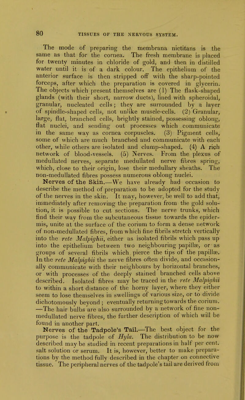 The mode of preparing the membrana nictitans is the same as that for the cornea. The fresh membrane is jjlaced for twenty minutes in chloride of gold, and then in distilled water until it is of a dark colour. The epithelium of the anterior surface is then stripped off with the sharp-pointed forceps, after which the preparation is covered in glycerin. The objects which present themselves are (1) The flask-shaped glands (with their short, narrow ducts), lined with spheroidal, granular, nucleated cells; they are surrounded by a layer of spindle-shaped cells, not unlike muscle-cells. (2) Granular, large^ flat, branched cells, brightly stained, possessing oblong, flat nuclei, and sending out processes which communicate in the same way as cornea corpuscles. (3) Pigment cells, some of which are much branched and communicate with each other, while others are isolated and clump-shaped. (4) A rich network of blood-vessels. (5) Nerves. From the plexus of medullated nerves, separate medullated nerve fibres spring, which^ close to their origin, lose their medullary sheaths. The non-medullated fibres possess numerous oblong nuclei. Nerves of the Skin,—We have already had occasion to describe the method of preparation to be adopted for the study of the nerves in the skin. It may, however, be well to add that, immediately after removing the preparation from the gold solu- tion, it is possible to cut sections. The nerve trunks, which find their way from the subcutaneous tissue towards the epider- mis, unite at the surface of the corium to form a dense network of non-medullated fibres, from which fine fibrils stretch vertically into the rete Malpighii, either as isolated fibrils which pass up into the epithelium between two neighbouring papillae, or as groups of several fibrils which pierce the tips of the yjapillse. In the rete Malpighii the nerve fibres often divide, and occasion- ally communicate with their neighbours by horizontal branches, or with processes of the deeply stained branched cells above described. Isolated fibres may be traced in the rete Malpighii to within a short distance of the horny layer, where they either seem to lose themselves in swellings of various size, or to divide dichotomously beyond ; eventually returning towards the corium. —The hair bulbs are also surrounded by a network of fine non- medullated nerve fibres, the further description of which will be found in another part. Nerves of the Tadpole's Tail.—The best object for the purpose is the tadpole of Hyla. The distribution to be now described maybe studied in recent preparations in half per cent, salt solution or serum. It is, however, better to make prepara- tions by the method fully described in the chapter on connective tissue. The peripheral nerves of the tadpole's tail are derived from