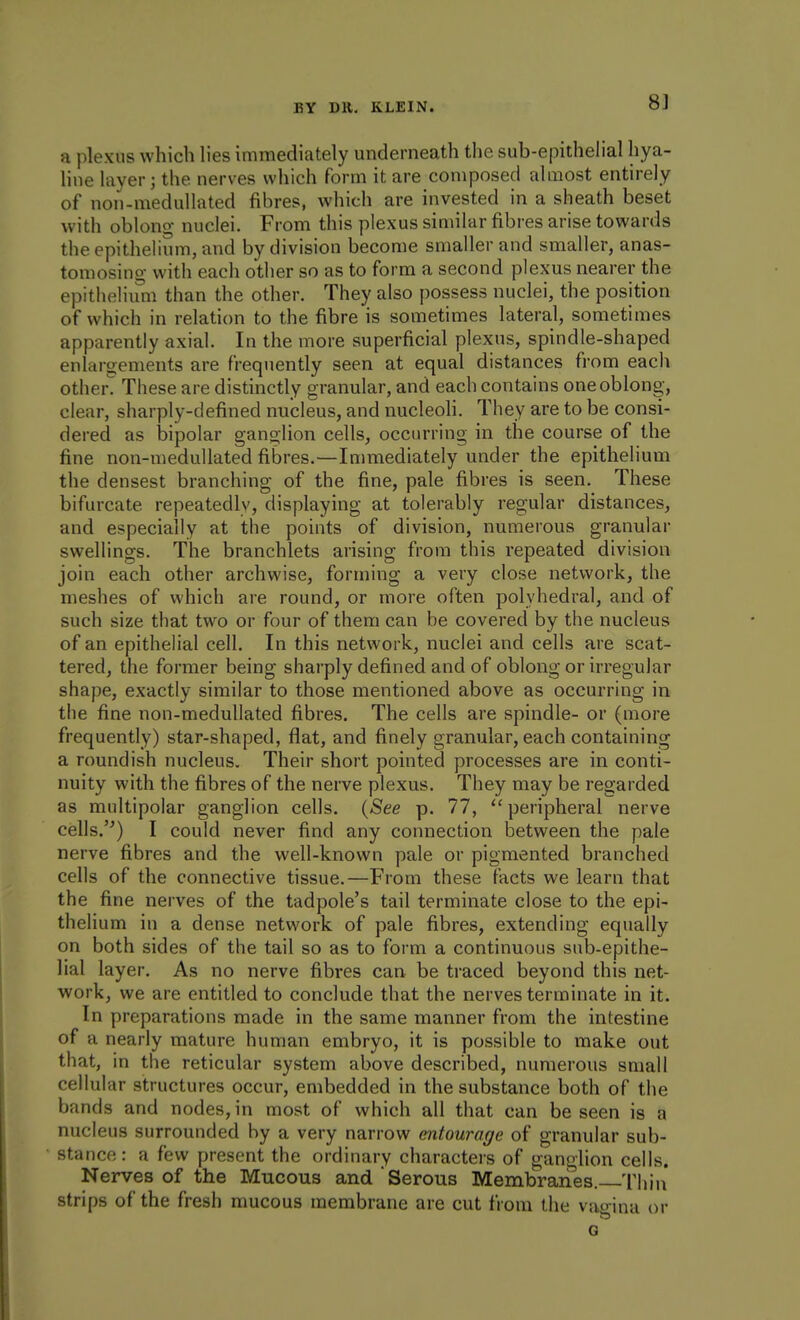 8] a plexus which lies immediately underneath the sub-epithelial hya- line layer; the nerves which form it are composed almost entirely of non-medullated fibres, which are invested in a sheath beset with oblono- nuclei. From this plexus similar fibres arise towards the epithelium, and by division become smaller and smaller, anas- tomosing with each other so as to form a second plexus nearer the epitheliimi than the other. They also possess nuclei, the position of which in relation to the fibre is sometimes lateral, sometimes apparently axial. In the more superficial plexus, spindle-shaped enlargements are frequently seen at equal distances from each other These are distinctly granular, and each contains one oblong, clear, sharply-defined nucleus, and nucleoh. They are to be consi- dered as bipolar ganglion cells, occurring in the course of the fine non-medullated fibres.—Innnediately under the epithelium the densest branching of the fine, pale fibres is seen. These bifurcate repeatedly, displaying at tolerably regular distances, and especially at the points of division, numerous granular swellings. The branchlets arising from this repeated division join each other archwise, forming a very close network, the meshes of which are round, or more often polyhedral, and of such size that two or four of them can be covered by the nucleus of an epithelial cell. In this network, nuclei and cells are scat- tered, the former being sharply defined and of oblong or irregular shape, exactly similar to those mentioned above as occurring in the fine non-medullated fibres. The cells are spindle- or (more frequently) star-shaped, flat, and finely granular, each containing a roundish nucleus. Their short pointed processes are in conti- nuity with the fibres of the nerve plexus. They may be regarded as multipolar ganglion cells. {See p. 77, ''peripheral nerve cells.'^) I could never find any connection between the pale nerve fibres and the well-known pale or pigmented branched cells of the connective tissue.—From these facts we learn that the fine nerves of the tadpole's tail terminate close to the epi- thelium in a dense network of pale fibres, extending equally on both sides of the tail so as to form a continuous sub-epithe- lial layer. As no nerve fibres can be traced beyond this net- work, we are entitled to conclude that the nerves terminate in it. In preparations made in the same manner from the intestine of a nearly mature human embryo, it is possible to make out that, in the reticular system above described, numerous small cellular structures occur, embedded in the substance both of the bands and nodes, in most of which all that can be seen is a nucleus surrounded by a very narrow entourage of granular sub- stance: a few present the ordinary characters of ganplion cells. Nerves of the Mucous and Serous Membranes. Thin strips of the fresh mucous membrane are cut from the vao ina or
