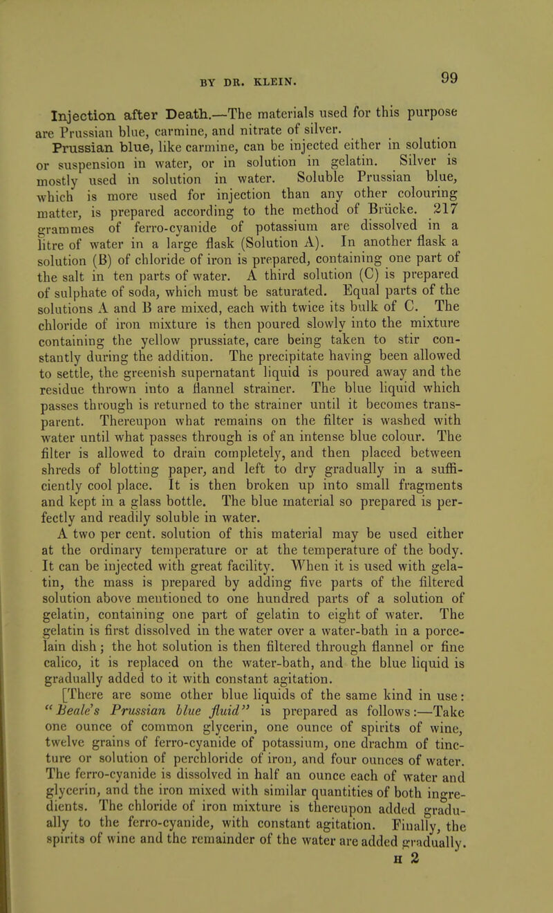 Injection after Death.—The materials used for this purpose are Prussian bUie, carmine, and nitrate of silver. Prussian blue, like carmine, can be injected either in solution or suspension in water, or in solution in gelatin. Silver is mostly used in solution in water. Soluble Prussian blue, which is more used for injection than any other colouring matter, is prepared according to the method of Briicke. 217 grammes of ferro-cyanide of potassium are dissolved in a litre of water in a large flask (Solution A). In another flask a solution (B) of chloride of iron is prepared, containing one part of the salt in ten parts of water. A third solution (C) is prepared of sulphate of soda, which must be saturated. Equal parts of the solutions A and B are mixed, each with twice its bulk of C. The chloride of iron mixture is then poured slowly into the mixture containing the yellow prussiate, care being taken to stir con- stantly during the addition. The precipitate having been allowed to settle, the greenish supernatant liquid is poured away and the residue thrown into a flannel strainer. The blue liquid which passes through is returned to the strainer until it becomes trans- parent. Thereupon what remains on the filter is washed with water until what passes through is of an intense blue colour. The filter is allowed to drain completely, and then placed between shreds of blotting paper, and left to dry gradually in a suffi- ciently cool place. It is then broken up into small fragments and kept in a glass bottle. The blue material so prepared is per- fectly and readily soluble in water. A two per cent, solution of this material may be used either at the ordinary temperature or at the temperature of the body. It can be injected with great facility. When it is used with gela- tin, the mass is prepared by adding five parts of the filtered solution above mentioned to one hundred parts of a solution of gelatin, containing one part of gelatin to eight of water. The gelatin is first dissolved in the water over a water-bath in a porce- lain dish ; the hot solution is then filtered through flannel or fine calico, it is replaced on the water-bath, and the blue liquid is gradually added to it with constant agitation. [There are some other blue liquids of the same kind in use: Beales Prussian blue fluid is prepared as follows:—Take one ounce of common glycerin, one ounce of spirits of wine, twelve grains of ferro-cyanide of potassium, one drachm of tinc- ture or solution of perchloride of iron, and four ounces of water. The ferro-cyanide is dissolved in half an ounce each of water and glycerin, and the iron mixed with similar quantities of both ingre- dients. The chloride of iron mixture is thereupon added gradu- ally to the ferro-cyanide, with constant agitation. Fiually, the spirits of wine and the remainder of the water are added gradually.