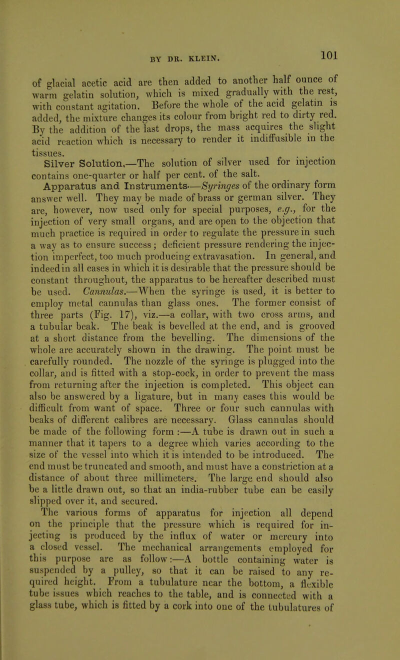 of glacial acetic acid are then added to another half ounce of warm gelatin solution, which is mixed gradually with the rest, with constant agitation. Before the whole of the acid gelatin is added, the mixture changes its colour from bright red to dirty red. By the addition of the last drops, the mass acquires the slight acid reaction which is necessary to render it indifFusibie m the tissues Silver Solution.—The solution of silver used for injection contains one-quarter or half per cent, of the salt. Apparatus and Instruments—Syringes of the ordinary form answer well. They may be made of brass or german silver. They are, however, now used only for special purposes, e.g., for the injection of very small organs, and are open to the objection that much practice is required in order to regulate the pressure in such a way as to ensure success; deficient pressure rendering the injec- tion imperfect, too much producing extravasation. In general, and indeed in all cases in which it is desirable that the pressure should be constant throughout, the apparatus to be hereafter described must be used. Cannulas.—When the syringe is used, it is better to employ metal cannulas than glass ones. The former consist of three parts (Fig. 17), viz.—a collar, with two cross arms, and a tubular beak. The beak is bevelled at the end, and is grooved at a short distance from the bevelling. The dimensions of the whole are accurately shown in the drawing. The point must be carefully rounded. The nozzle of the syringe is plugged into the collar, and is fitted with a stop-cock, in order to prevent the mass from returning after the injection is completed. This object can also be answered by a ligature, but in many cases this would be difficult from want of space. Three or four such cannulas with beaks of difl'erent calibres are necessary. Glass cannulas should be made of the following form :—A tube is drawn out in such a manner that it tapers to a degree which varies according to the size of the vessel into which it is intended to be introduced. The end must be truncated and smooth, and must have a constriction at a distance of about three millimeters. The large end should also be a little drawn out, so that an india-rubber tube can be easily slipped over it, and secured. The various forms of apparatus for injection all depend on the principle that the pressure which is required for in- jecting is produced by the influx of water or mercury into a closed vessel. The mechanical arrangements employed for this purpose are as follow:—A bottle containing water is suspended by a pulley, so that it can be raised to any re- quired height. From a tubulature near the bottom, a flexible tube issues which reaches to the table, and is connected with a glass tube, which is fitted by a cork into one of the lubulatures of