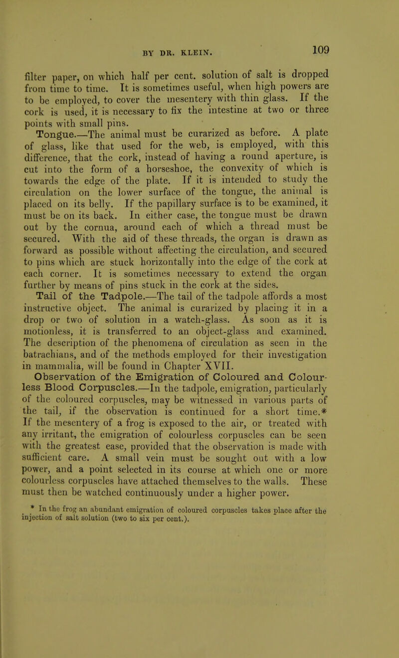 filter paper, on which half per cent, solution of salt is dropped from time to time. It is sometimes useful, when high powers are to be employed, to cover the mesentery with thin glass. If the cork is used, it is necessary to fix the intestine at two or three points with small pins. Tongue.—The animal must be curarized as before. A plate of glass, like that used for the web, is employed, with this difference, that the cork, instead of having a round aperture, is cut into the form of a horseshoe, the convexity of which is towards the edge of the plate. If it is intended to study the circulation on the lower surface of the tongue, the animal is placed on its belly. If the papillary surface is to be examined, it must be on its back. In either case, the tongue must be drawn out by the cornua, around each of which a thread must be secured. With the aid of these threads, the organ is drawn as forward as possible without affecting the circulation, and secured to pins which are stuck horizontally into the edge of the cork at each corner. It is sometimes necessary to extend the organ further by means of pins stuck in the cork at the sides. Tail of the Tadpole.—The tail of the tadpole affords a most instructive object. The animal is curarized by placing it in a drop or two of solution in a watch-glass. As soon as it is motionless, it is transferred to an object-glass and examined. The description of the phenomena of circulation as seen in the batrachians, and of the methods employed for their investigation in mammalia, will be found in Chapter XVII. Observation of the Emigration of Coloured and Colour- less Blood Corpuscles.—In the tadpole, emigration, particularly of the coloured corpuscles, may be witnessed in various parts of the tail, if the observation is continued for a short time.* If the mesentery of a frog is exposed to the air, or treated with any irritant, the emigration of colourless corpuscles can be seen with the greatest ease, provided that the observation is made with sufficient care. A small vein must be sought out with a low power, and a point selected in its course at which one or more colourless corpuscles have attached themselves to the walls. These must then be watched continuously under a higher power. • In the frog an abundant emigration of coloured corpuscles takes place after the injection of salt solution (two to six per cent,).