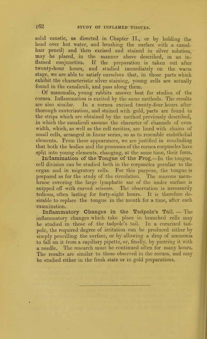 r63 solid caustic, as directed in Chapter IT., or by holding the head over hot water, and brushing the surface with a camel- hair pencil) and then excised and stained in silver solution, may be placed, in the manner above described, in an in- flamed conjunctiva. If the preparation is taken out after twenty-hour hours, and studied immediately on the warm stage, we are able to satisfy ourselves that, in those parts which exhibit the characteristic silver staining, young cells are actually found in the canaliculi, and pass along them. Of mammalia, young rabbits answer best for studies of the cornea. Inflammation is excited by the same methods. The results are also similar. In a cornea excised twenty-four hours after thorough cauterization, and stained with gold, parts are found in the strips which are obtained by the method previously described, in which the canaliculi assume the character of channels of even width, which, as well as the cell cavities, are lined with chains of small cells, arranged in linear series, so as to resemble endothelial elements. From these appearances, we are justified in concluding that both the bodies and the processes of the cornea corpuscles have split into young elements, changing, at the same time, their form. Inflammation of the Tongue of the Frog.—In the tongue, cell division can be studied both in the corpuscles peculiar to the organ and in migratory cells. For this purpose, the tongue is prepared as for the study of the circulation. The mucous mem- brane covering the large lymphatic sac of the under surface is snipped ofi with curved scissors. The observation is necessarily tedious, often lasting for forty-eight hours. It is therefore de- sirable to replace the tongue in the mouth for a time, after each examination. Inflammatory Changes in the Tadpole's Tail. — The inflammatory changes which take place in branched cells may be studied in those of the tadpole^s tail. In a curarized tad- pole, the required degree of irritation can be produced either by simply pencilling the surface, or by allowing a drop of ammonia to fall on it from a capillary pipette, or, finally, by piercing it with a needle. The research must be continued often for many hours. The results are similar to those observed in the cornea, and may be studied either in the fresh state or in gold preparations.