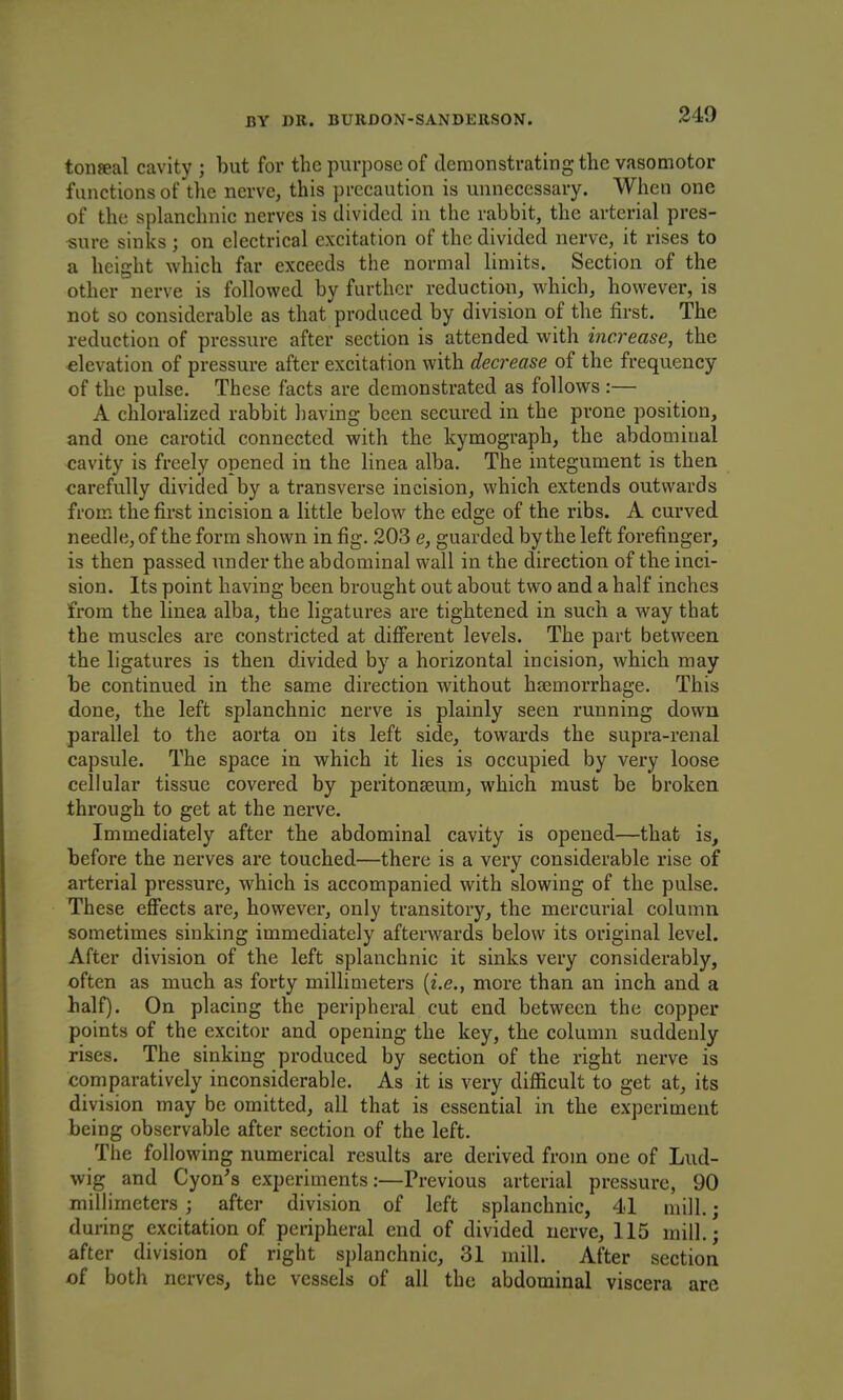 toiiffial cavity ; but for tlic purjjose of demonstrating the vasomotor functions of the nerve, this precaution is unnecessary. When one of the splanchnic nerves is divided in the rabbit, the arterial pres- sure sinks; on electrical excitation of the divided nerve, it rises to a height which far exceeds the normal limits. Section of the other nerve is followed by further reduction, which, however, is not so considerable as that produced by division of the first. The reduction of pressure after section is attended with increase, the elevation of pressure after excitation with decrease of the frequency of the pulse. These facts are demonstrated as follows :— A chloralized rabbit having been secured in the prone position, and one carotid connected with the kymograph, the abdominal cavity is freely opened in the linea alba. The integument is then carefully divided by a transverse incision, which extends outwards from the first incision a little below the edge of the ribs. A curved needle, of the form shown in fig. 203 e, guarded by the left forefinger, is then passed under the abdominal wall in the direction of the inci- sion. Its point having been brought out about two and a half inches from the linea alba, the ligatures are tightened in such a way that the muscles are constricted at different levels. The part between the ligatures is then divided by a horizontal incision, which may be continued in the same direction without hjemorrhage. This done, the left splanchnic nerve is plainly seen running down parallel to the aorta on its left side, towards the supra-renal capsule. The space in which it lies is occupied by very loose cellular tissue covered by peritonaeum, which must be broken through to get at the nerve. Immediately after the abdominal cavity is opened—that is, before the nerves are touched—there is a very considerable rise of arterial pressure, which is accompanied with slowing of the pulse. These effects are, however, only transitory, the mercurial column sometimes sinking immediately afterwards below its original level. After division of the left splanchnic it sinks very considerably, often as much as forty millimeters {i.e., more than an inch and a half). On placing the peripheral cut end between the copper points of the excitor and opening the key, the column suddenly rises. The sinking produced by section of the right nerve is comparatively inconsiderable. As it is very difficult to get at, its division may be omitted, all that is essential in the experiment being observable after section of the left. The following numerical results are derived from one of Lud- wig and Cyon's experiments:—Previous arterial pressure, 90 millimeters ; after division of left splanchnic, 41 mill.; during excitation of peripheral end of divided nerve, 115 mill.; after division of right splanchnic, 31 mill. After section of both nerves, the vessels of all the abdominal viscera are