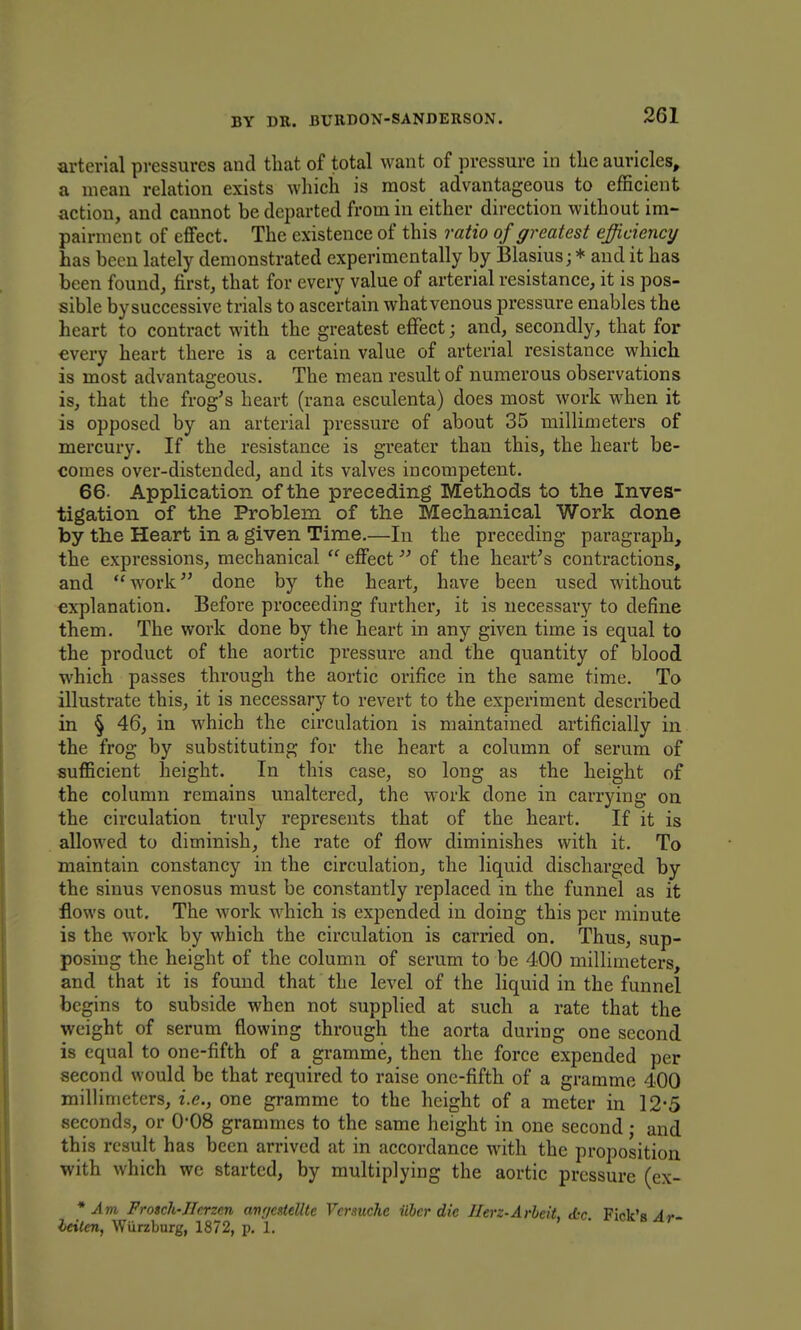 arterial pressures and that of total want of pressure in the auricles, a mean relation exists which is most advantageous to efficient action, and cannot be departed from in either direction without im- pairment of effect. The existence of this ratio of greatest efficiency has been lately demonstrated experimentally by Blasius; * and it has been found, first, that for every value of arterial resistance, it is pos- sible bysuccessive trials to ascertain whatvenous pressure enables the heart to contract with the greatest effect; and, secondly, that for every heart there is a certain value of arterial resistance which is most advantageous. The mean result of numerous observations is, that the frog^s heart (rana esculenta) does most work when it is opposed by an arterial pressure of about 35 millimeters of mercury. If the resistance is greater than this, the heart be- comes over-distended, and its valves incompetent. 66. Application of the preceding Methods to the Inves- tigation of the Problem of the Mechanical Work done by the Heart in a given Time.—In the preceding paragraph, the expressions, mechanical  effect of the hearths contractions, and work done by the heart, have been used without explanation. Before proceeding further, it is necessary to define them. The work done by the heart in any given time is equal to the product of the aortic pressure and the quantity of blood which passes through the aortic orifice in the same time. To illustrate this, it is necessary to revert to the experiment described in § 46, in which the circulation is maintained artificially in the frog by substituting for the heart a column of serum of sufficient height. In this case, so long as the height of the column remains unaltered, the work done in carrying on the circulation truly represents that of the heart. If it is allowed to diminish, the rate of flow diminishes with it. To maintain constancy in the circulation, the liquid discharged by the sinus venosus must be constantly replaced in the funnel as it flows out. The work which is expended in doing this per minute is the work by which the circulation is carried on. Thus, sup- posing the height of the column of serum to be 400 millimeters, and that it is found that the level of the liquid in the funnel begins to subside when not supplied at such a rate that the weight of serum flowing through the aorta during one second is equal to one-fifth of a gramme, then the force expended per second would be that required to raise one-fifth of a gramme 400 milHmeters, i.e., one gramme to the height of a meter in 12*5 seconds, or 0'08 grammes to the same height in one second; and this result has been arrived at in accordance with the proposition with which wc started, by multiplying the aortic pressure (ex- * Am Frosch-JIcrzcn anr/cxtelltc Vcmuche ilher die Ilerz-ArhdL Ac Pick's yli- leiten, Wurzburg, 1872, p. 1. » . o ^r-