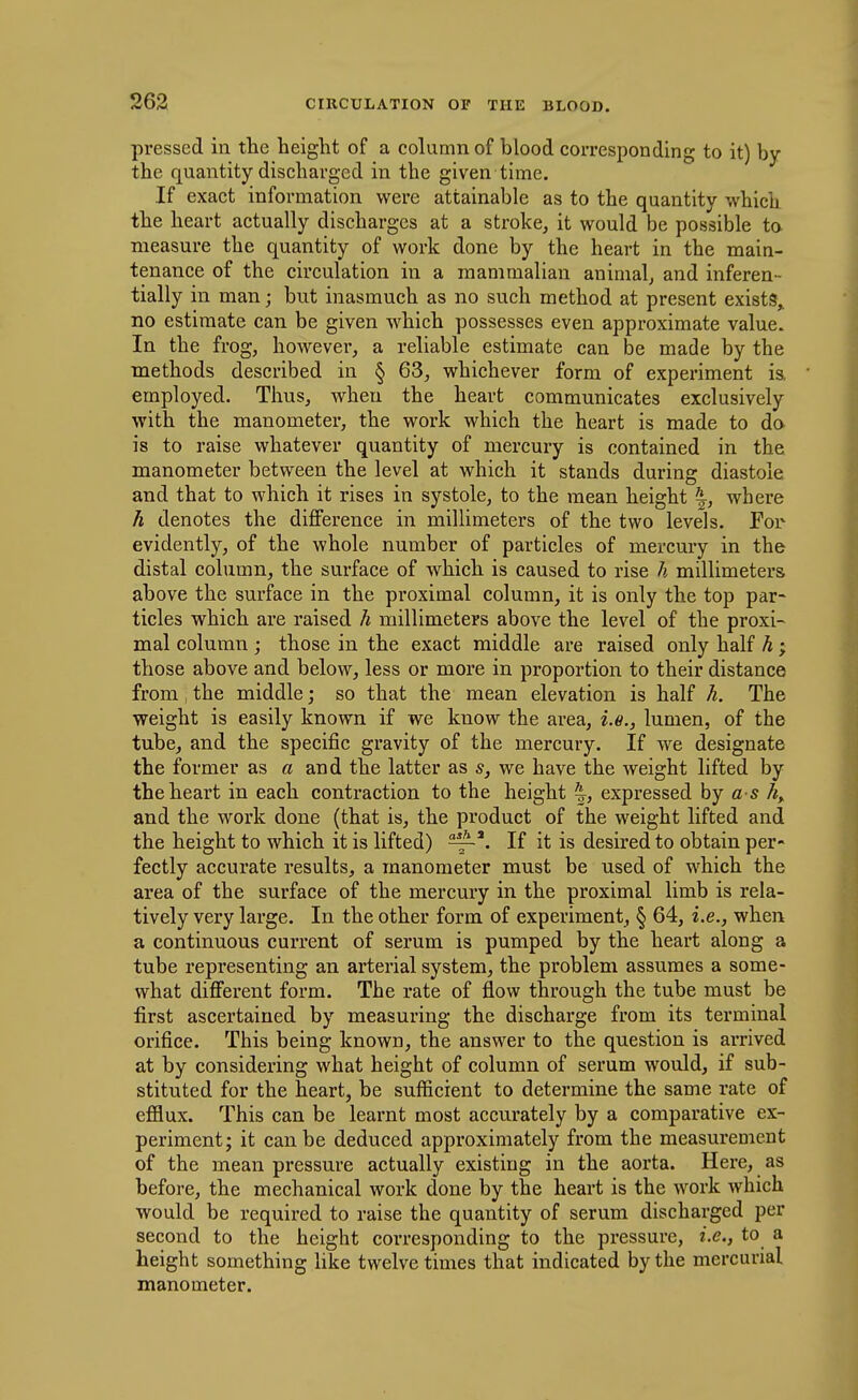 pressed in the height of a column of blood corresponding to it) by the quantity discharged in the given time. If exact information were attainable as to the quantity which the heart actually discharges at a stroke, it would be possible to measure the quantity of work done by the heart in the main- tenance of the circulation in a mammalian animal, and inferen- tially in man; but inasmuch as no such method at present exists, no estimate can be given which possesses even approximate value. In the frog, however, a reliable estimate can be made by the methods described in § 63, whichever form of experiment is, employed. Thus, when the heart communicates exclusively with the manometer, the work which the heart is made to do is to raise whatever quantity of mercury is contained in the manometer between the level at which it stands during diastole and that to which it rises in systole, to the mean height |, where h denotes the difference in millimeters of the two levels. For evidently, of the whole number of particles of mercury in the distal column, the surface of which is caused to rise h millimeters above the surface in the proximal column, it is only the top par- ticles which are raised h millimeters above the level of the proxi- mal column ; those in the exact middle are raised only half h ; those above and below, less or more in proportion to their distance from, the middle; so that the mean elevation is half h. The weight is easily known if we know the area, i.e., lumen, of the tube, and the specific gravity of the mercury. If we designate the former as a and the latter as s, we have the weight lifted by the heart in each contraction to the height \, expressed by a s A, and the work done (that is, the product of the weight lifted and the height to which it is lifted) If it is desired to obtain per- fectly accurate results, a manometer must be used of which the area of the surface of the mercury in the proximal limb is rela- tively very large. In the other form of experiment, § 64, i.e., when a continuous current of serum is pumped by the heart along a tube representing an arterial system, the problem assumes a some- what different form. The rate of flow through the tube must be first ascertained by measuring the discharge from its terminal orifice. This being known, the answer to the question is arrived at by considering what height of column of serum would, if sub- stituted for the heart, be sufficient to determine the same rate of efflux. This can be learnt most accurately by a comparative ex- periment; it can be deduced approximately from the measurement of the mean pressure actually existing in the aorta. Here, as before, the mechanical work done by the heart is the work which would be required to raise the quantity of serum discharged per second to the height corresponding to the pressure, i.e., to a height something like twelve times that indicated by the mercurial manometer.