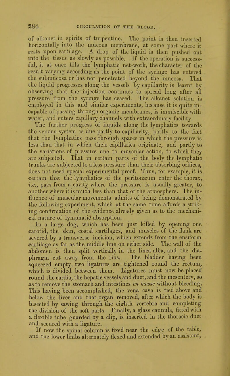 of alkanet in spirits of turpentine. The point is then inserted horizontally into the mucous membrane, at some part where it rests upon cartilage, A drop of the liquid is then pushed out into the tissue as slowly as possible. If the operation is success- ful, it at once fills the lymphatic net-work, the character of the result varying according as the point of the syringe has entered the subraucosa or has not penetrated beyond the mucosa. That the liquid progresses along the vessels by capillarity is learnt by observing that the injection continues to spread long after all pressure from the syringe has ceased. The alkanet solution is employed in this and similar experiments, because it is quite in- capable of passing through organic membranes, is immiscible with water, and enters capillary channels with extraordinary facility. The farther progress of liquids along the lymphatics towards the venous system is due partly to capillarity, partly to the fact that the lymphatics pass through spaces in which the pressure is less than that in which their capillaries originate, and partly to the variations of pressure due to muscular action, to which they are subjected. That in certain parts of the body the lymphatic trunks are subjected to a less pressure than their absorbing orifices, does not need special experimental proof. Thus, for example, it is certain that the lymphatics of the peritonseum enter the thorax, i.e., pass from a cavity where the pressure is usually greater, to another where it is much less than that of the atmosphere. The in- fluence of muscular movements admits of being demonstrated by the following experiment, which at the same time affords a strik- ing confirmation of the evidence already given as to the mechani- cal nature of lymphatid absorption. In a large dog, which has been just killed by opening one carotid, the skin, costal cartilages, and muscles of the flank are severed by a transverse incision, which extends from the ensiform cartilage as far as the middle line on either side. The wall of the abdomen is then split vertically in the linea alba, and the dia- phragm cut away from the ribs. The bladder having been squeezed empty, two ligatures are tightened round the rectum, which is divided between them. Ligatures must now be placed round the cardia, the hepatic vessels and duct, and the mesentery, so as to remove the stomach and intestines en masse without bleeding. This having been accomplished, the vena cava is tied above and below the liver and that organ removed, after which the body is bisected by sawing through the eighth vertebra and completing the division of the soft parts. Finally, a glass cannula, fitted with a flexible tube guarded by a clip, is inserted in the thoracic duct and secured with a ligature. If now the spinal column is fixed near the edge of the table, and the lower Hmbs alternately flexed and extended by an assistant.