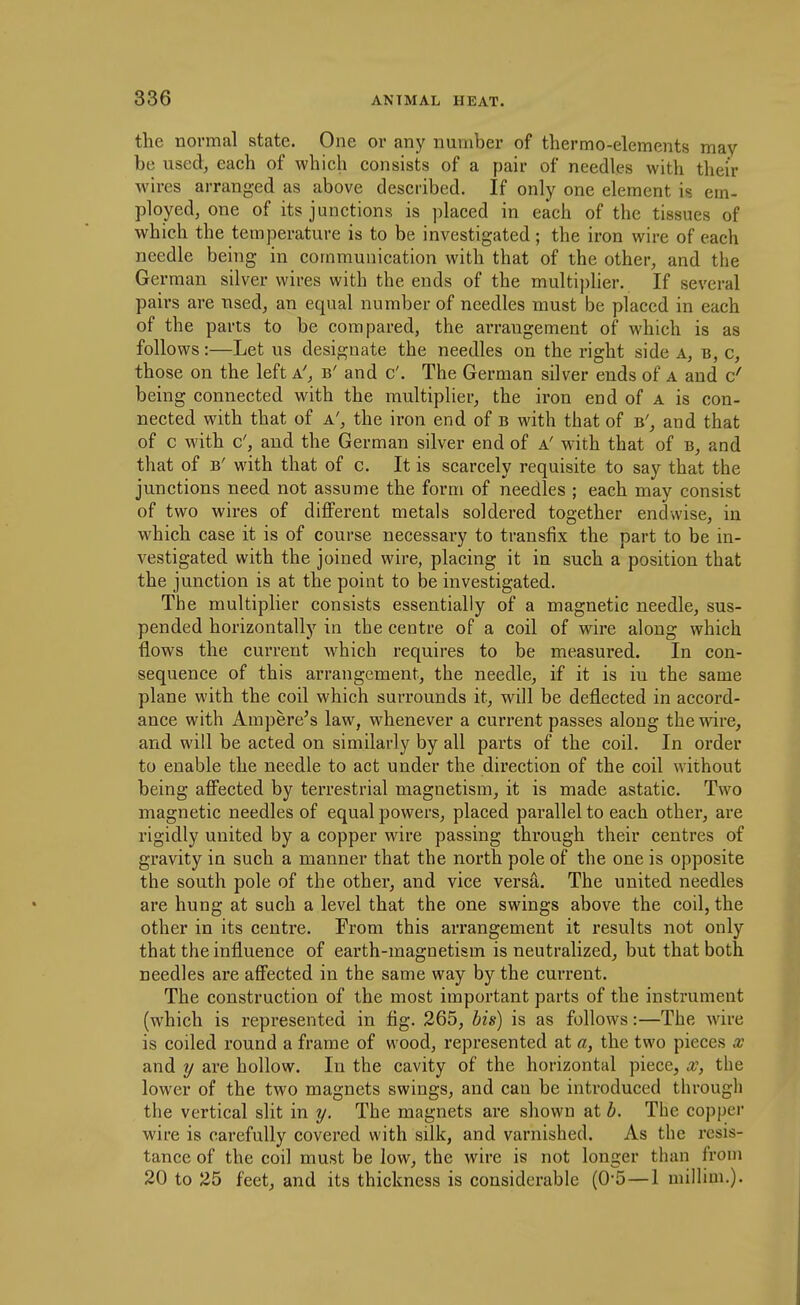the normal state. One or any number of thermo-elements may be usedj each of which consists of a pair of needles with their wires arranged as above described. If only one element is em- ployed, one of its junctions is ])laced in each of the tissues of which the temperature is to be investigated ; the iron wire of each needle being in communication with that of the other, and the German silver wires with the ends of the multi])lier. If several pairs are used, an equal number of needles must be placed in each of the parts to be compared, the arrangement of which is as follows:—Let us designate the needles on the right side a, b, c, those on the left a', b' and c'. The German silver ends of a and d being connected with the multiplier, the iron end of a is con- nected with that of a', the iron end of b with that of b', and that of c with c', and the German silver end of a' with that of b, and that of B' with that of c. It is scarcely requisite to say that the junctions need not assume the form of needles ; each may consist of two wires of different metals soldered together endwise, in which case it is of course necessary to transfix the part to be in- vestigated with the joined wire, placing it in such a position that the junction is at the point to be investigated. The multiplier consists essentially of a magnetic needle, sus- pended horizontally in the centre of a coil of wire along which flows the current which requires to be measured. In con- sequence of this arrangement, the needle, if it is in the same plane with the coil which surrounds it, will be deflected in accord- ance with Ampere's law, whenever a current passes along the wire, and will be acted on similarly by all parts of the coil. In order to enable the needle to act under the direction of the coil without being affected by terrestrial magnetism, it is made astatic. Two magnetic needles of equal powers, placed parallel to each other, are rigidly united by a copper wire passing through their centres of gravity in such a manner that the north pole of the one is opposite the south pole of the other, and vice versa. The united needles are hung at such a level that the one swings above the coil, the other in its centre. From this arrangement it results not only that the influence of earth-magnetism is neutralized, but that both needles are affected in the same way by the current. The construction of the most important parts of the instrument (which is represented in fig. 265, his) is as follows:—The wire is coiled round a frame of wood, represented at a, the two pieces x and y are hollow. In the cavity of the horizontal piece, x, the lower of the two magnets swings, and can be introduced through the vertical slit in y. The magnets are shown at h. The copper wire is carefully covered with silk, and varnished. As the resis- tance of the coil must be low, the wire is not longer than from 20 to 25 feet, and its thickness is considerable (0-5 — 1 millim.).