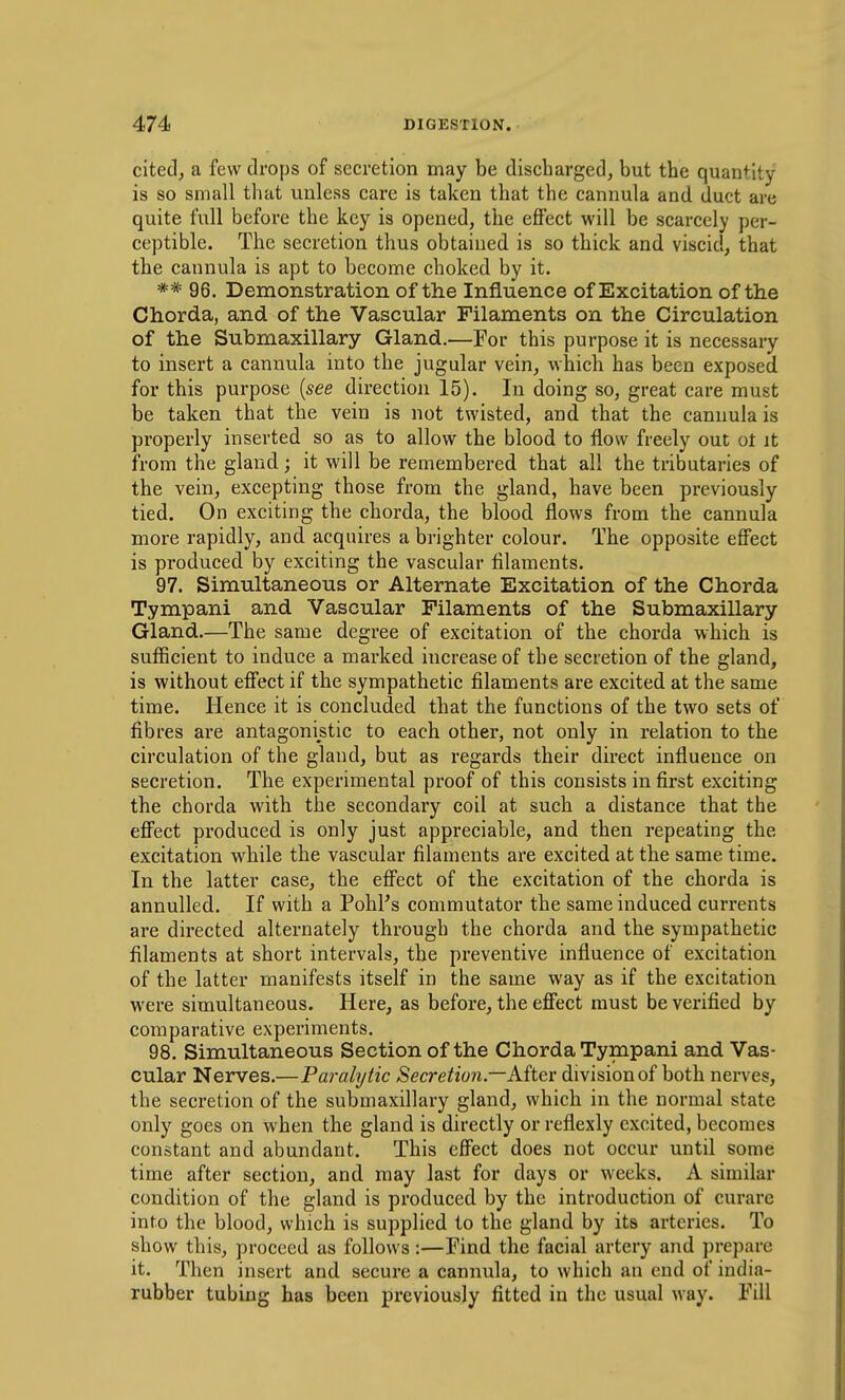 cited, a few drops of secretion may be discharged, but the quantity is so small that unless care is taken that the cannula and duct are quite full before the key is opened, the effect will be scarcely per- ceptible. The secretion thus obtained is so thick and viscid, that the cannula is apt to become choked by it. ** 96. Demonstration of the Influence of Excitation of the Chorda, and of the Vascular Filaments on the Circulation of the Submaxillary Gland.—For this purpose it is necessary to insert a cannula into the jugular vein, which has been exposed for this purpose {see direction 15). In doing so, great care must be taken that the vein is not twisted, and that the cannula is properly inserted so as to allow the blood to flow freely out ot it from the gland; it will be remembered that all the tributaries of the vein, excepting those from the gland, have been previously tied. On exciting the chorda, the blood flows from the cannula more rapidly, and acquires a brighter colour. The opposite effect is produced by exciting the vascular filaments. 97. Simultaneous or Alternate Excitation of the Chorda Tympani and Vascular Filaments of the Submaxillary Gland.—The same degree of excitation of the chorda which is sufficient to induce a marked increase of the secretion of the gland, is without effect if the sympathetic filaments are excited at the same time. Hence it is concluded that the functions of the two sets of fibres are antagonistic to each other, not only in relation to the circulation of the gland, but as regards their direct influence on secretion. The experimental proof of this consists in first exciting the chorda with the secondary coil at such a distance that the effect produced is only just appreciable, and then repeating the excitation w^hile the vascular filaments are excited at the same time. In the latter case, the effect of the excitation of the chorda is annulled. If with a PohPs commutator the same induced currents are directed alternately through the chorda and the sympathetic filaments at short intervals, the preventive influence of excitation of the latter manifests itself in the same way as if the excitation were simultaneous. Here, as before, the effect must be verified by comparative experiments. 98. Simultaneous Section of the Chorda Tympani and Vas- cular Nerves.—Paralytic Secretion—Aiter division of both nerves, the secretion of the submaxillary gland, which in the normal state only goes on when the gland is directly or reflexly excited, becomes constant and abundant. This effect does not occur until some time after section, and may last for days or weeks. A similar condition of the gland is produced by the introduction of curare into the blood, which is supplied to the gland by its arteries. To show this, proceed as follows:—Find the facial artery and prepare it. Then insert and secure a cannula, to which an end of india- rubber tubing has been previously fitted in the usual way. Fdl