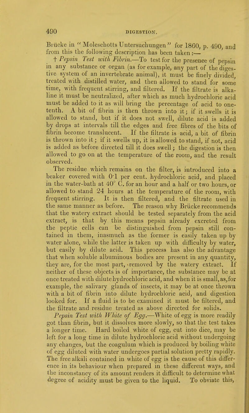 Biiicke in  Molescliotts Untersuchungen for 18G0, p. 490, and from this the following description has been taken:— t Pepsin Test with Fibrin.—To test for the presence of pepsin in any substance or organ (as for example, any part of the diges- tive system of an invertebrate animal), it must be finely divided, treated with distilled water, and then allowed to stand for some time, with frequent stirring, and filtered. If the filtrate is alka- line it must be neutrahzed, after which as much hydrochloric acid must be added to it as will bring the percentage of acid to one- tenth. A bit of fibrin is then thrown into it; if it swells it is allowed to stand, but if it does not swell, dilute acid is added by drops at intervals till the edges and free fibres of the bits of fibrin become translucent. If the filtrate is acid, a bit of fibrin is thrown into it; if it swells up, it is allowed to stand, if not, acid is added as before directed till it does swell; the digestion is then allowed to go on at the temperature of the room, and the result observed. The residue which remains on the filter, is introduced into a beaker covered with O! per cent, hydrochloric acid, and placed in the water-bath at 40° C. for an hour and a half or two hours, or allowed to stand 24 hours at the temperature of the room, with frequent stirring. It is then filtered, and the filtrate used in the same manner as before. The reason why Briicke recommends that the watery extract should be tested separately from the acid extract, is that by this means pepsin already excreted from the peptic cells can be distinguished from pepsin still con- tained in them, inasmuch as the former is easily taken up by water alone, while the latter is taken up with difficulty by water, but easily by dilute acid. This process has also the advantage that when soluble albuminous bodies are present in any quantity, they are, for the most part, > removed by the watery extract. If neither of these objects is of importance, the substance may be at once treated with dilute hydrochloric acid, and when it is small, as,for example, the salivary glands of insects, it may be at once thrown with a bit of fibrin into dilute hydrochloric acid, and digestion looked for. If a fluid is to be examined it must be filtered, and the filtrate and residue treated as above directed for solids. Pepsin Test with White of Egg.—White of egg is more readily got than fibrin, but it dissolves more slowly, so that the test takes a longer time. Hard boiled white of egg, cut into dice, may be left for a long time in dilute hydrochloric acid without undergoing any changes, but the coagulum which is produced by boiling white of egg diluted with water undergoes partial solution pretty rapidly. The free alkali contained in white of egg is the cause of this differ- ence in its behaviour when prepared in these different ways, and the inconstancy of its amount renders it difficult to determine what degree of acidity must be given to the liquid. To obviate this,