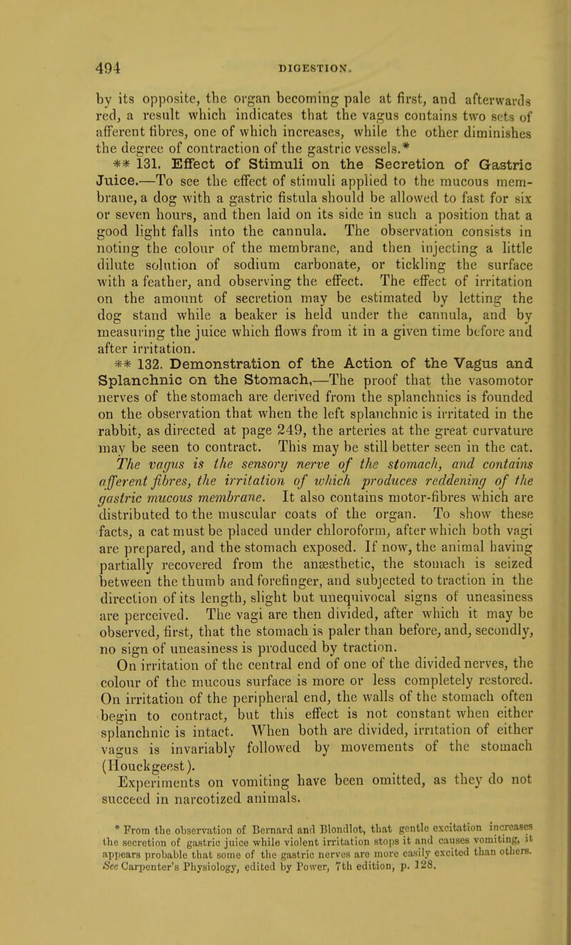 by its opposite, the organ becoming pale at first, and afterwards red, a result which indicates that the vagus contains two sets of afferent fibres, one of which increases, while the other diminishes the degree of contraction of the gastric vessels.* ** 131. Effect of Stimuli on the Secretion of Gastric Juice.—To see the effect of stimuli applied to the mucous mem- brane, a dog with a gastric fistula should be allowed to fast for six or seven hours, and then laid on its side in such a position that a good light falls into the cannula. The observation consists in noting the colour of the membrane, and then injecting a little dilute solution of sodium carbonate, or tickling the surface with a feather, and observing the effect. The effect of irritation on the amount of secretion may be estimated by letting the dog stand while a beaker is held under the cannula, and by measuring the juice which flows from it in a given time before and after irritation. ** 132. Demonstration of the Action of the Vagus and Splanchnic on the Stomach,—The proof that the vasomotor nerves of the stomach are derived from the splanchnics is founded on the observation that when the left splanchnic is irritated in the rabbit, as directed at page 249, the arteries at the great curvature may be seen to contract. This may be still better seen in the cat. The vagus is the sensory nerve of the stomach, and contains afferent fibres, the irritation of which produces reddening of the gastric mucous membrane. It also contains motor-fibres which are distributed to the muscular coats of the organ. To show these facts, a cat must be placed under chloroform, after which both vagi are prepared, and the stomach exposed. If now, the animal having partially recovered from the anesthetic, the stomach is seized between the thumb and forefinger, and subjected to traction in the direction of its length, slight but unequivocal signs of uneasiness are perceived. The vagi are then divided, after which it may be observed, first, that the stomach is paler than before, and, secondh^, no sign of uneasiness is produced by traction. On irritation of the central end of one of the divided nerves, the colour of the mucous surface is more or less completely restored. On irritation of the peripheral end, the walls of the stomach often begin to contract, but this effect is not constant when either splanchnic is intact. When both are divided, irritation of either vagus is invariably followed by movements of the stomach (Houcligeest). Experiments on vomiting have been omitted, as they do not succeed in narcotized animals. * From the observation of Bernard and Blondlot, that gentle excitation increases the secretion of gastric juice while violent irritation stops it and causes vomiting, it apijears probable that some of the gastric nerves are more easily excited than others. <Scc Carpenter's Physiology, edited by Power, 7tli edition, p. 128.