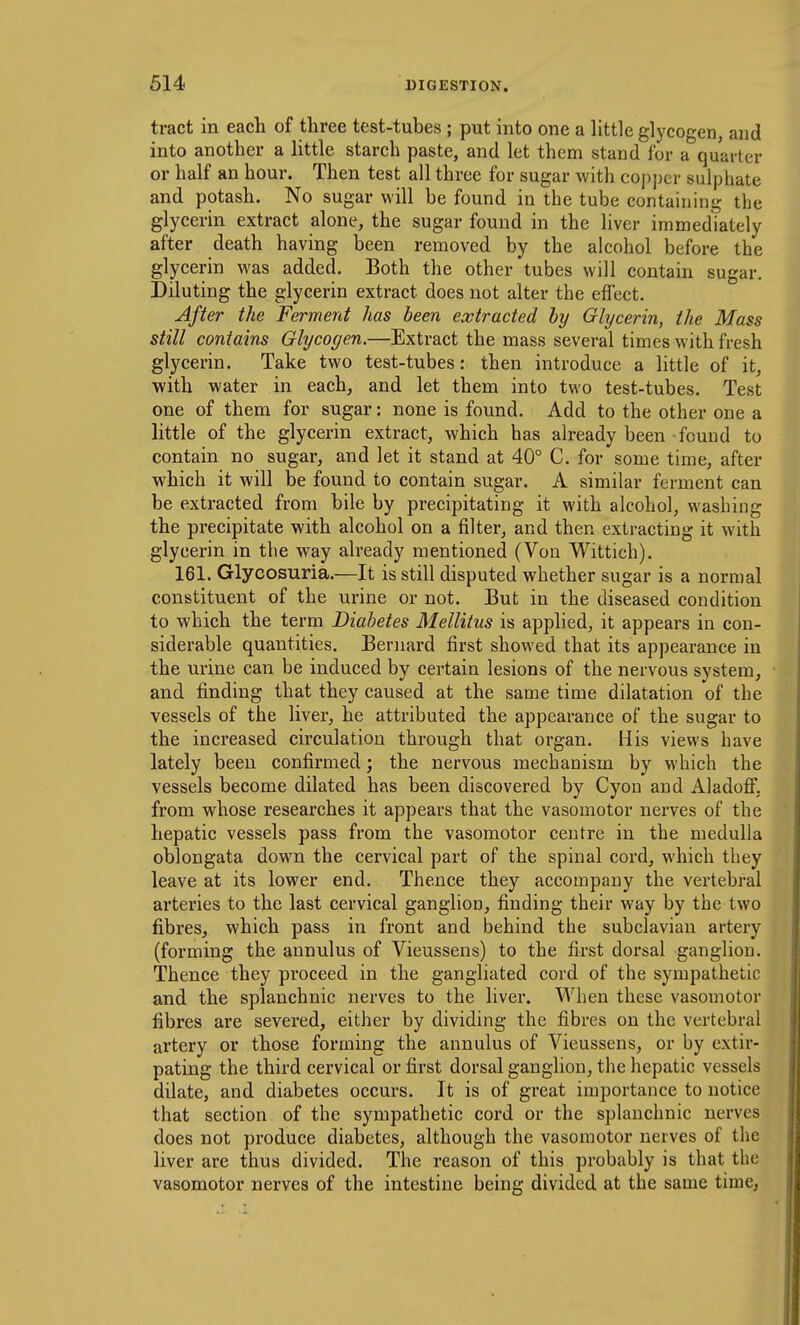 tract in each of three test-tubes ; put into one a little glycogen, and into another a little starch paste, and let them stand for a quarter or half an hour. Then test all three for sugar with copj)cr sulphate and potash. No sugar will be found in the tube containing the glycerin extract alone, the sugar found in the liver immediately after death having been removed by the alcohol before the glycerin was added. Both the other tubes will contain sugar. Diluting the glycerin extract does not alter the effect. After the Ferment has been extracted by Glycerin, the Mass still contains Glycogen.—Extract the mass several times with fresh glycerin. Take two test-tubes: then introduce a little of it, with water in each, and let them into two test-tubes. Test one of them for sugar: none is found. Add to the other one a little of the glycerin extract, which has already been found to contain no sugar, and let it stand at 40° C. for some time, after which it will be found to contain sugar. A similar ferment can be extracted from bile by precipitating it with alcohol, washing the precipitate with alcohol on a filter, and then extracting it with glycerin in the way already mentioned (Von Wittich). 161. Glycosuria.—It is still disputed whether sugar is a normal constituent of the urine or not. But in the diseased condition to which the term Diabetes Mellitus is applied, it appears in con- siderable quantities. Bernard first showed that its appearance in the urine can be induced by certain lesions of the nervous system, and finding that they caused at the same time dilatation of the vessels of the liver, he attributed the appearance of the sugar to the increased circulation through that organ. His views have lately been confirmed; the nervous mechanism by which the vessels become dilated has been discovered by Cyon and Aladofi: from whose researches it appears that the vasomotor nerves of the hepatic vessels pass from the vasomotor centre in the medulla oblongata down the cervical part of the spinal cord, which they leave at its lower end. Thence they accompany the vertebral arteries to the last cervical ganglion, finding their way by the two fibres, which pass in front and behind the subclavian artery (forming the annulus of Vieussens) to the first dorsal ganglion. Thence they proceed in the gangliated cord of the sympathetic and the splanchnic nerves to the liver. When these vasomotor fibres are severed, either by dividing the fibres on the vertebral artery or those forming the annulus of Vieussens, or by extir- pating the third cervical or first dorsal ganglion, the hepatic vessels dilate, and diabetes occurs. It is of great importance to notice that section of the sympathetic cord or the splanchnic nerves does not produce diabetes, although the vasomotor nerves of the liver are thus divided. The reason of this probably is that the vasomotor nerves of the intestine being divided at the same time,