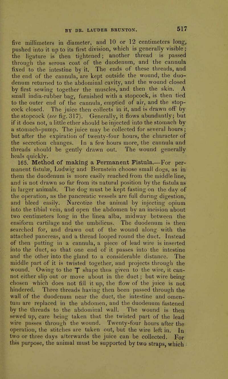 five millimeters in diameter, and 10 or 12 centimeters long, pushed into it up to its first division, which is generally visible; the ligature is then tightened; another thread is passed through the serous coat of the duodenum, and the cannula fixed to the intestine by it. The ends of these threads, and the end of the cannula, are kept outside the wound, the duo- denum returned to the abdominal cavity, and the wound closed by first sewing together the muscles, and then the skin. A small india-rubber bag, furnished with a stopcock, is then tied to the outer end of the cannula, emptied of air, and the stop- cock closed. The juice then collects in it, and is drawn off by the stopcock {see fig. 317), Generally, it flows abundantly; but if it does not, a little ether should be injected into the stomach by a stomach-pump. The juice may be collected for several hours; but after the expiration of twenty-four hours, the character of the secretion changes. In a few hours more, the cannula and threads should be gently drawn out. The wound generally heals quickly. 165. Method of making a Permanent Fistula,—For per- manent fistulas, Ludwig and Bernstein choose small doos, as in them the duodenum is more easily reached from the middle line, and is not drawn so far from its natural position by the fistula as in larger animals. The dog must be kept fasting on the day of the oj)eration, as the pancreatic vessels are full during digestion, and bleed easily. Narcotize the animal by injecting opium into the tibial vein, and open the abdomen by an incision about two centimeters long in the linea alba, midway between the ensiform cartilage and the umbilicus. The duodenum is then searched for, and drawn out of the wound along with the attached pancreas, and a thread looped round the duct. Instead of then putting in a cannula, a piece of lead wire is inserted into the duct, so that one end of it passes into the intestine and the other into the gland to a considerable distance. The middle part of it is twisted together, and projects through the wound. Owing to the X shape thus given to the wiie, it can- not either slip out or move about in the duct; but wire being chosen which does not fill it up, the flow of the juice is not hindered. Three threads having then been passed through the wall of the duodenum near the duct, the intestine and omen- tum are replaced in the abdomen, and the duodenum fastened by the threads to the abdominal wall. The wound is then sewed up, care being taken that the twisted part of the lead wire passes through the wound. Twenty-four hours after the operation, the stitches are taken out, but the wire left in. In two or three days afterwards the juice can be collected. For this purpose, the animal must be supported by two straps, which