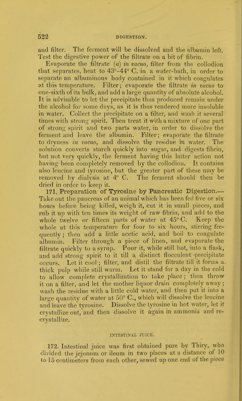 and filter. The ferment will be dissolved and tlie albumin left. Test the digestive power of the filtrate on a bit of fibrin. Evaporate the filtrate [a] in vacuo, filter from the collodion that separates, heat to 43°-44° C. in a water-bath, in order to separate an albuminous body contained in it which coagulates at this temperature. Filter; evaporate the filtrate in vacuo to one-sixth of its bulk, and add a large quantity of absolute alcohol. It is advisable to let the precipitate thus produced remain under the alcohol for some days, as it is thus rendered more insoluble in water. Collect the precipitate on a filter, and wash it several times with strong spirit. Then treat it with a mixture of one part of strong spirit and two parts water, in order to dissolve the ferment and leave the albumin. Filter; evaporate the filtrate to dryness m vacuo, and dissolve the residue in water. The solution converts starch quickly into sugar, and digests fibrin, but not very quickly, the ferment having this latter action not having been completely removed by the collodion. It contains also leucine and tyrosine, but the greater part of these may be removed by dialysis at 4° C. The ferment should then be dried in order to keep it. 171. Preparation of Tyrosine by Pancreatic Digestion,— Take out the pancreas of an animal which has been fed five or six hours before being killed, weigh it, cut it in small pieces, and rub it up with ten times its weight of raw fibrin, and add to the whole twelve or fifteen parts of water at 45° C. Keep the whole at this temperature for four to six hours, stirring fre- quently ; then add a little acetic acid, and boil to coagulate albumin. Filter through a piece of linen, and evaporate the filtrate quickly to a syrup. Pour it, while still hot, into a flask, and add strong spirit to it till a distinct flocculent precipitate occurs. Let it cool; filter, and distil the filtrate till it forms a thick pulp while still warm. Let it stand for a day in the cold to allow complete crystallization to take place; then throw it on a filter, and let the mother liquor drain completely away; wash the residue with a little cold water, and then put it into a large quantity of water at 50° C, which will dissolve the leucine and leave the tyrosine. Dissolve the tyrosine in hot water, let it crystallize out, and then dissolve it again in ammonia and re- crystallize. INTESTINAL JUICE. 172. Intestinal juice was first obtained pure by Thiry, who divided the jejunum or ileum in two places at a distance of 10 to 15 centimeters from each other, sewed up one end of the piece
