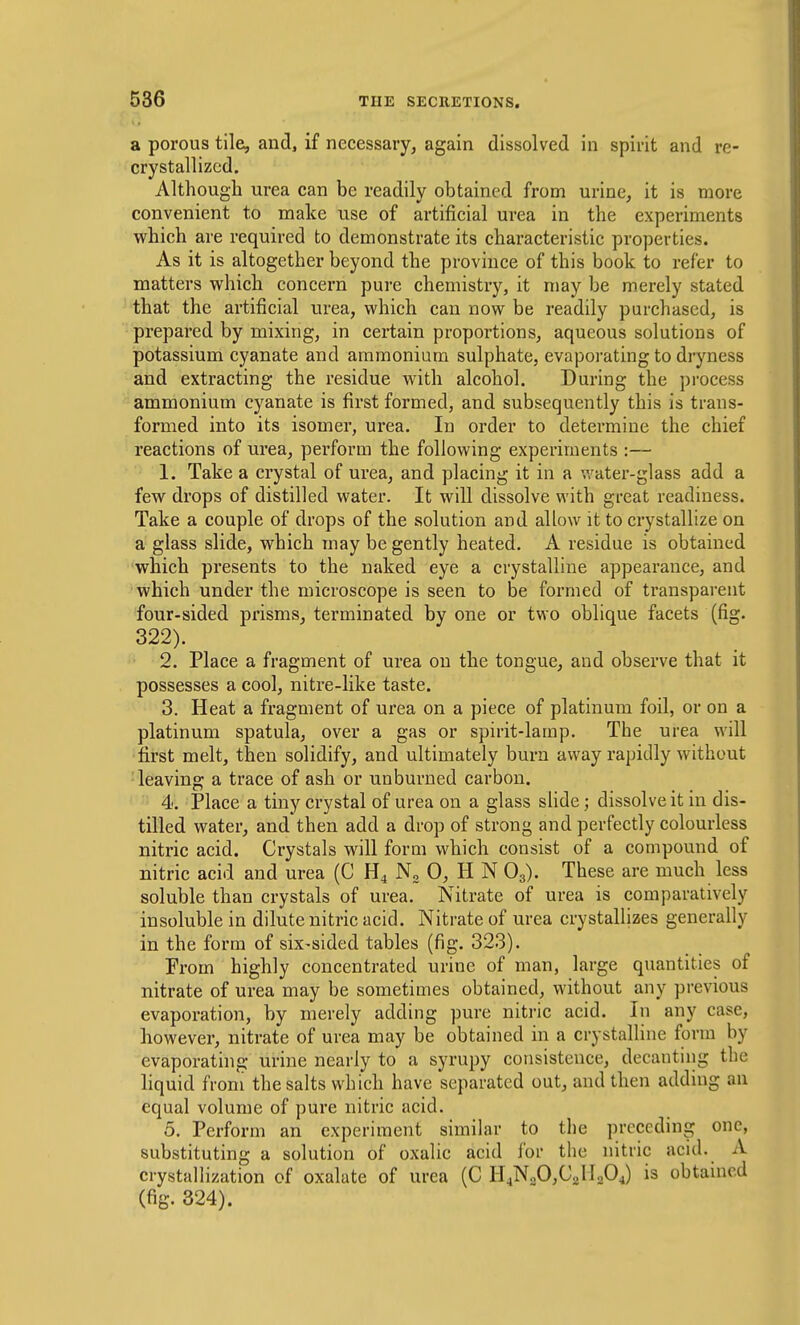 a porous tile, and, if necessary, again dissolved in spirit and re- crystallized. Although urea can be readily obtained from urine, it is more convenient to make use of artificial urea in the experiments which are required to demonstrate its characteristic properties. As it is altogether beyond the province of this book to refer to matters which concern pure chemistry, it may be merely stated that the artificial urea, which can now be readily purchased, is prepared by mixing, in certain proportions, aqueous solutions of potassium cyanate and ammonium sulphate, evaporating to dryness and extracting the residue with alcohol. During the process ammonium cyanate is first formed, and subsequently this is trans- formed into its isomer, urea. In order to determine the chief reactions of urea, perform the following experiments :— 1. Take a crystal of urea, and placing it in a water-glass add a few drops of distilled water. It will dissolve with great readiness. Take a couple of drops of the solution and allow it to crystallize on a glass slide, which may be gently heated. A residue is obtained which presents to the naked eye a crystalline appearance, and which under the microscope is seen to be formed of transparent four-sided prisms, terminated by one or two oblique facets (fig. 322). 2. Place a fragment of urea on the tongue, and observe that it possesses a cool, nitre-like taste. 3. Heat a fragment of urea on a piece of platinum foil, or on a platinum spatula, over a gas or spirit-lamp. The urea will first melt, then solidify, and ultimately burn away rapidly without leaving a trace of ash or unburned carbon. '  4. Place a tiny crystal of urea on a glass slide; dissolve it in dis- tilled water, and then add a drop of strong and perfectly colourless nitric acid. Crystals will form which consist of a compound of nitric acid and urea (C H4 N, 0, H N O3). These are much less soluble than crystals of urea. Nitrate of urea is comparatively insoluble in dilute nitric acid. Nitrate of urea crystallizes generally in the form of six-sided tables (fig. 323). From highly concentrated urine of man, large quantities of nitrate of urea may be sometimes obtained, without any previous evaporation, by merely adding pure nitric acid. In any case, however, nitrate of urea may be obtained in a crystalline form by evaporathig urine nearly to a syrupy consistence, decanting the liquid from the salts which have separated out, and then adding an equal volume of pure nitric acid. 5. Perform an experiment similar to the preceding one, substituting a solution of oxalic acid for the nitric acid. A crystallization of oxalate of urea (C H4N.,0,C2MA) is obtained (fig. 324).