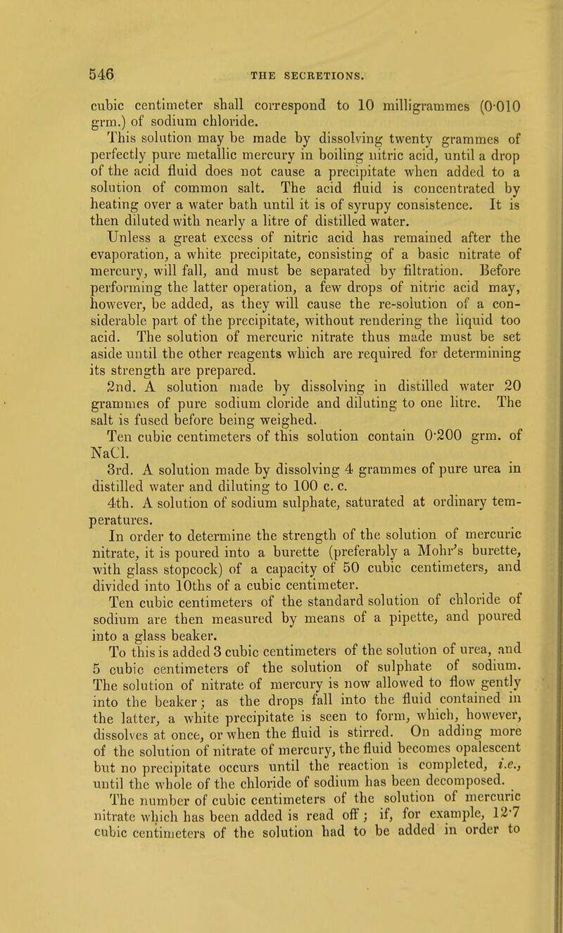 cubic centimeter shall correspond to 10 milligrammes (O'OIO grm.) of sodium chloride. This solution may be made by dissolving twenty grammes of perfectly pure metallic mercury in boiling nitric acid, until a drop of the acid fluid does not cause a precipitate when added to a solution of common salt. The acid fluid is concentrated by heating over a water bath until it is of syrupy consistence. It is then diluted with nearly a litre of distilled water. Unless a great excess of nitric acid has remained after the evaporation, a white precipitate, consisting of a basic nitrate of mercury, will fall, and must be separated by filtration. Before performing the latter operation, a few drops of nitric acid may, however, be added, as they will cause the re-solution of a con- siderable part of the precipitate, without rendering the liquid too acid. The solution of mercuric nitrate thus made must be set aside until the other reagents which are required for determining its strength are prepared. 2nd, A solution made by dissolving in distilled water 20 grammes of pure sodium cloride and diluting to one litre. The salt is fused before being weighed. Ten cubic centimeters of this solution contain 0-200 grm. of NaCl. 3rd. A solution made by dissolving 4 grammes of pure urea in distilled water and diluting to 100 c. c. 4th. A solution of sodium sulphate, saturated at ordinary tem- peratures. In order to determine the strength of the solution of mercuric nitrate, it is poured into a burette (preferably a Mohr's burette, with glass stopcock) of a capacity of 50 cubic centimeters, and divided into lOths of a cubic centimeter. Ten cubic centimeters of the standard solution of chloride of sodium are then measured by means of a pipette, and poured into a glass beaker. To this is added 3 cubic centimeters of the solution of urea, and 5 cubic centimeters of the solution of sulphate of sodium. The solution of nitrate of mercury is now allowed to flow gently into the beaker; as the drops fall into the fluid contained in the latter, a white precipitate is seen to form, which, however, dissolves at once, or when the fluid is stirred. On adding more of the solution of nitrate of mercury, the fluid becomes opalescent but no precipitate occurs until the reaction is completed, i.e., until the whole of the chloride of sodium has been decomposed. The number of cubic centimeters of the solution of mercuric nitrate which has been added is read off; if, for example, 127 cubic centimeters of the solution had to be added in order to