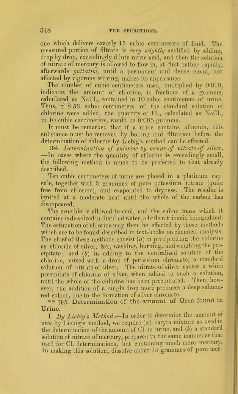 one which delivers exactly 15 cubic centimeters of fluid. The measured portion of filtrate is very slightly acidified by adding, drop by drop, exceedingly dilute nitric acid, and then the solution of nitrate of mercury is allowed to flow in, at first rather i-apidly, afterwards guttatim, until a permanent and dense cloud, not affected by vigorous stirring, makes its appearance. The number of cubic centimeters used, multipUed by O'OIO, indicates the amount of chlorine, in fractions of a gramme, calculated as NaCl., contained in 10 cubic centimeters of urine. Thus, if 856 cubic centimeters of the standard solution of chlorine were added, the quantity of CI., calculated as NaCI., in 10 cubic centimeters, would be 0*085 gramme. It must be remarked that if a urine contains albumin, this substance must be removed by boiling and filtration before the determination of chlorine by Liebig's method can be efl'ected. 194. Determi?iaHo}i of chlorine by means of nitrate of silver. —In cases where the quantity of chlorine is exceedingly small, the following method is much to be preferred to that already described. Ten cubic centimeters of urine are placed in a platinum cap- sule, together with 2 grammes of pure potassium nitrate (quite free from chlorine), and evaporated to dryness. The residue is ignited at a moderate heat until the whole of the carbon has disappeared. The crucible is allowed to cool, and the saline mass which it contains is dissolved in distilled water, a little nitric acid being added. The estimation of chlorine may then be efl'ected by those methods which are to be found described in text-books on chemical analysis. The chief of these methods consist {a) in precipitating the chlorine as chloride of silver, &c., washing, burning, and weighing the pre- cipitate; and {b) in adding to the neutralized solution of the chloride, mixed with a drop of potassium chromate, a standard solution of nitrate of silver. The nitrate of silver causes a white precipitate of chloride of silver, when added to such a solution, until the whole of the chlorine has been precipitated. Then, how- ever, the addition of a single drop more produces a deep salmon- red colour, due to the formation of silver chromate. 195. Determination of the amount of Urea found in Urine. I. By Liebig's Method—In. order to determine the amount of urea by Liebig's method, we require (a) baryta mixture as usedm the determination of the amount of CI. in urine, and {b) a standard solution of nitrate of mercury, prepared in the same manner as that used for CI. determinations, but containing nnich more mercury. In making this solution, dissolve about 75 grammes of pure mer-