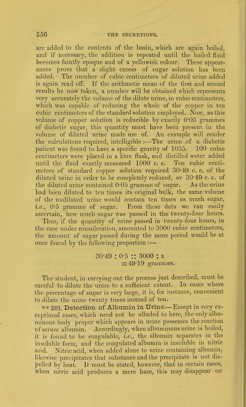 are added to the contents of the basin, which are again boiled, and if necessary, the addition is repeated until the boiled fluid becomes faintly opaque and of a yellowish colour. These appear- ances prove that a slight excess of sugar solution has been added. ■ The number of cubic centimeters of diluted urine added is again read oflP. If the arithmetic mean of the first and second results be now taken, a number will be obtained which represents very accurately the volume of the dilute urine, in cubic centimeters, which was capable of reducing the whole of the copper in ten cubic centimeters of the standard solution employed. Now, as this volume of copper solution is reducible by exactly 0*05 gi'ammes of diabetic sugar, this quantity must have been present in the volume of diluted urine made use of. An example will render the calculations required, intelligible :—The urine of a diabetic patient was found to have a specific gravity of 1035. 100 cubic centimeters were placed in a litre flask, and distilled water added until the fluid exactly measured 1000 c. c. Ten cubic centi- meters of standard copper solution requii'ed 3049 c. c. of the diluted urine in order to be completely reduced, or 3049 c. c. of the diluted urine contained 0*05 gramme of sugar. As the urine had been diluted to ten times its original bulk, the same volume of the undiluted urine would contain ten times as much sugar, i.e., 0*5 gramme of sugar. From these data we can easily ascertain, how much sugar was passed in the twenty-four hours. Thus, if the quantity of urine passed in twenty-four hours, in the case under consideration, amounted to 3000 cubic centimeters, the amount of sugar passed during the same period would be at once found by the following proportion :— 30-49 :0-5 :: 3000 :.x z=49*19 grammes. The student, in carrying out the process just described, must be careful to dilute the urine to a sufiicient extent. In cases where the percentage of sugar is very large, it is, for instance, convenient to dilute the urine twenty times instead of ten. ** 201. Detection of Albumin in Urine.—Except in very ex- ceptional cases, which need not be alluded to here, the only albu- minous body proper which appears in urine possesses the reaction of serum albumin. Accordingly, when albuminous urine is boiled, it is found to be coagulable, i.e., the albumin separates in the insoluble form, and the coagulated albumin is insoluble in nitric acid. Nitric acid, when added alone to urine containing albumin, likewise precipitates that substance and the precipitate is not dis- pelled by heat. It must be stated, however, that in certain cases, when nitric acid produces a mere haze, this may disappear on