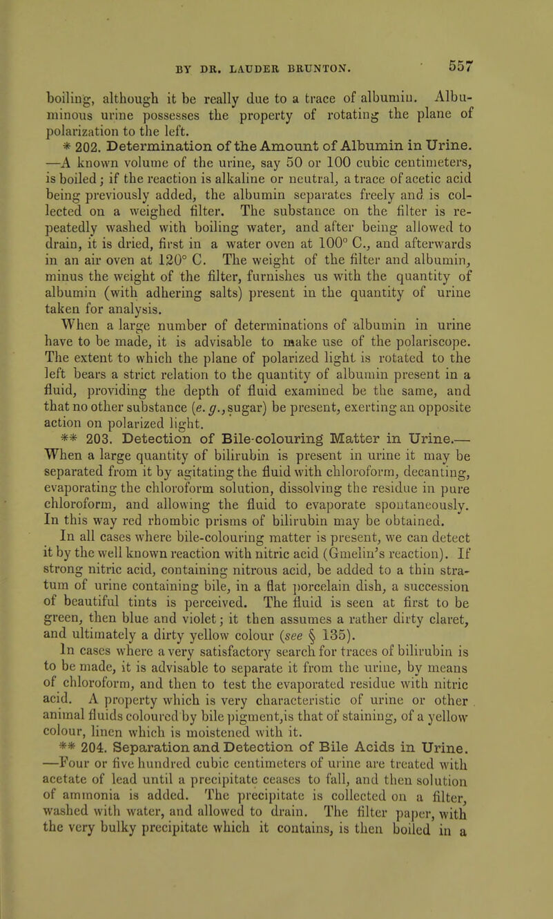 boiliug, although it be really due to a trace of albumiu. Albu- minous urine possesses the property of rotating the plane of polarization to the left. * 202. Determination of the Amount of Albumin in Urine. —A known volume of the urine, say 50 or 100 cubic centimeters, is boiled J if the reaction is alkaline or neutral, a trace of acetic acid being previously added, the albumin separates freely and is col- lected on a weighed filter. The substance on the filter is re- peatedly washed with boiling water, and after being allowed to drain, it is dried, first in a water oven at 100° C, and afterwards in an air oven at 120° C. The weight of the filter and albumin, minus the weight of the filter, furnishes us with the quantity of albumin (with adhering salts) present in the quantity of urine taken for analysis. When a lars-e number of determinations of albumin in urine have to be made, it is advisable to make use of the polariscope. The extent to which the plane of polarized light is rotated to the left bears a strict relation to the quantity of albumin present in a fluid, providing the depth of fluid examined be the same, and that no other substance (e. sugar) be present, exerting an opposite action on polarized light. ** 203. Detection of Bile-colouring Matter in Urine.— When a large quantity of bilirubin is present in urine it may be separated from it by agitating the fluid with chloroform, decanting, evaporating the chloroform solution, dissolving the residue in pure chloroform, and allowing the fluid to evaporate spontaneously. In this way red rhombic prisms of bilirubin may be obtained. In all cases where bile-colouring matter is present, we can detect it by the well known reaction with nitric acid (Gmelin's reaction). If strong nitric acid, containing nitrous acid, be added to a thin stra- tum of urine containing bile, in a flat ])orcelain dish, a succession of beautiful tints is perceived. The fluid is seen at first to be green, then blue and violet; it then assumes a rather dirty claret, and ultimately a dirty yellow colour {see § 135). In cases where a very satisfactory search for traces of bilirubin is to be made, it is advisable to separate it from the urine, by means of chloroform, and then to test the evaporated residue with nitric acid. A property which is very characteristic of urine or other animal fluids coloured by bile pigment,is that of staining, of a yellow colour, linen which is moistened with it. ** 204. Separation and Detection of Bile Acids in Urine. —Four or five hundred cubic centimeters of urine are treated with acetate of lead until a precipitate ceases to fall, and then solution of ammonia is added. The precipitate is collected on a filter washed with water, and allowed to drain. The filter paper, with the very bulky precipitate which it contains, is then boiled in a