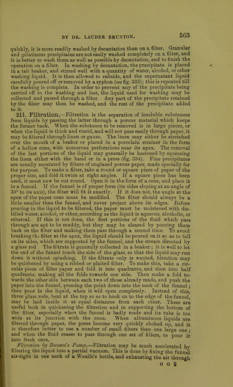 quickly, it is more readily washed by decantation than on a filter. Granular and j^elatinous precipitates are not easily washed completely on a filter, and it is better to wash them as well as possible by decantation, and to finish the operation on a filter. In washing by decantation, the precipitate is placed in a tall beaker, and stirred well with a quantity of water, alcohol, or other washing liquid. It is then allowed to subside, and the supernatant liquid carefully poured off or removed by a syphon (see fig. 333); this is repeated till the washing is complete. In order to prevent any of the precipitate being carried oft' in the washing and lost, the liquid used for washing may be collected and passed through a filter. Any part of the precipitate retained by the filter may then be washed, and the rest of the precipitate added to it. 211. Filtration,—Filtration is the separation of insoluble substances from liquids by passing the latter through a porous material which keeps the former back. When the substance to be removed is in large pieces, or when the liquid is thick and viscid, and will not pass easily through paper, it may be filtered through linen or gauze. The linen may either be stretched over the mouth of a beaker or placed in a porcelain strainer in the form of a hollow cone, with numerous perforations near its apex. The removal of the last portions of the liquid may generally be hastened by squeezing the linen either with the hand or in a press (fig. 334). Fine precipitates are usually separated by filters of unglazed porous paper, made specially for the purpose. To make a filter, take a round or square piece of paper of the proper size, and fold it twice at right angles. If a square piece has been used, it must now be cut round. Open it in the form of a cone, and place it in a funnel. If the funnel is of proper form (its sides sloping at an angle of 30° to its axis), the filter will fit it exactly. If it does not, the angle at the apex of the paper cone must be modified. The filter should always be a little smaller than the funnel, and never project above its edges. Before pouring in the liquid to be filtered, the paper must be moistened with dis- tilled water, alcohol, or ether, according as the liquid is aqueous, alcoholic, or ethereal. If this is not done, the first portions of the fluid which pass through are apt to be muddy, but they may be cleared by pouring them back on the filter and making them pass through a second time. To avoid breaking I hj filter at the apex, the liquid should be poured on it so as to fall on its sides, which are supported by the funnel, and the stream directed by a glass rod The filtrate is generally collected in a beaker ; it is well to let the end of the funnel touch the side of the glass, so that the liquid may run down it without splashing. If the filtrate only is wanted, filtration may be quickened by using a ribbed or plaited filter. To make this, take a cir- cular piece of filter paper and fold it into quadrants, and then into half quadrants, making all the folds towards one side. Then make a fold to- wards the other side between each two of those already made, and push the paper into the funnel, pressing the point down into the neck of the funnel; then pour in the liquid, when it will open completely. Instead of this, three glass rods, bent at the top so as to hook on to the edge of the funnel, may be laid inside it at equal distances from each other. These are useful both in quickening the filtration and in supporting the bottom of the filler, especially when the funnel is badly made and its tube is too wide at its junction with the cone. When albuminous liquids are filtered through paper, the pores become very quickly choked up, and it is therefore better to use a number of small filters than one large one • and when the fluid ceases to pass through one set of filters, to pour it into frebh ones. Filirntion hy BumerCs Pump.—Filtration may be much accelerated by filtering the liquid into a partial vacuum. This is done by fixing the funnel air-tight in one neck of a Woulfe's bottle, and exhausting the air through 0 0 2