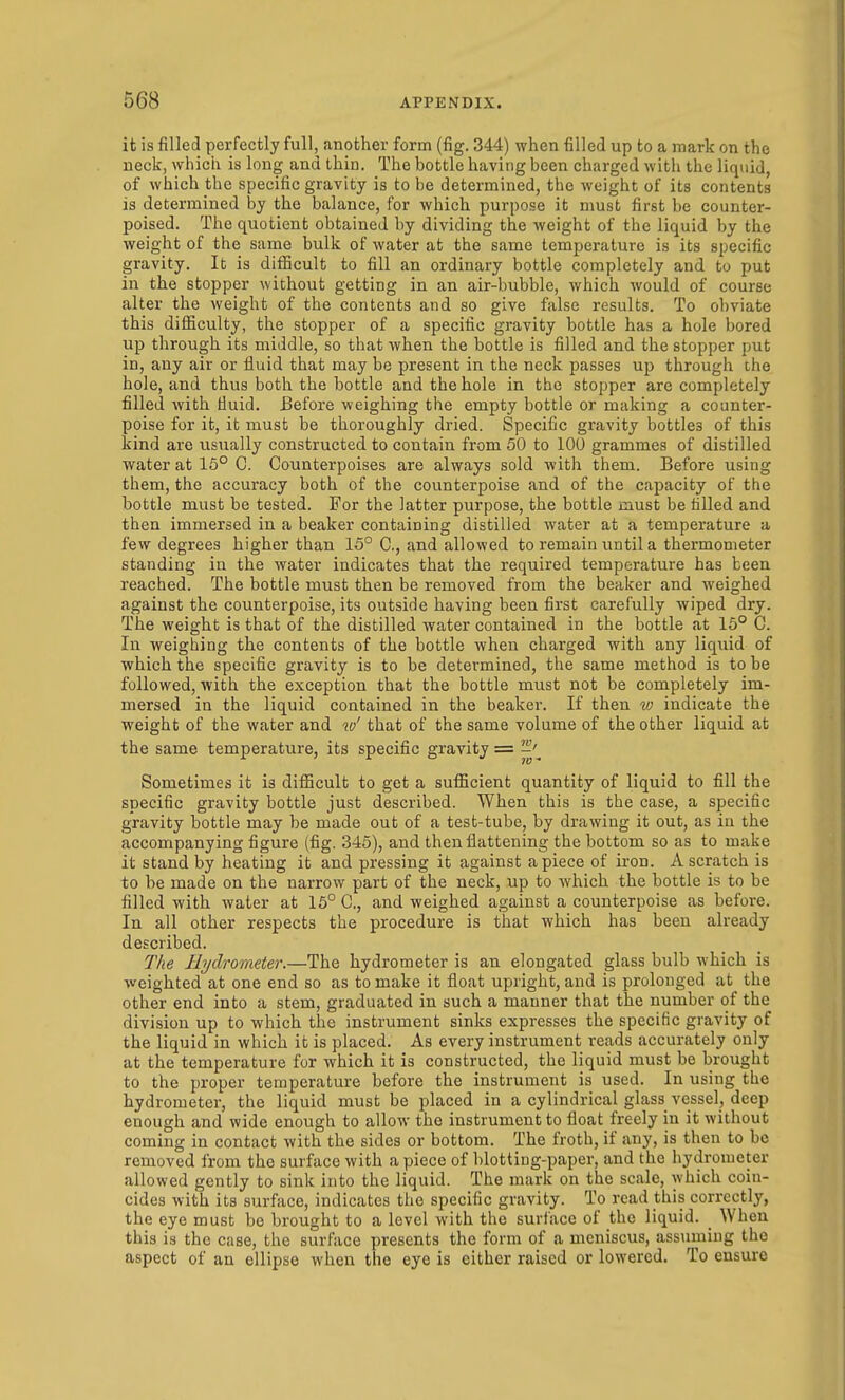 it is filled perfectly full, another form (fig. 344) when filled up to a mark on the neck, which is long and thin. The bottle having been charged Avith the liquid, of which the specific gravity is to be determined, the weight of its contents is determined by the balance, for which purpose it must first be counter- poised. The quotient obtained by dividing the weight of the liquid by the weight of the same bulk of water at the same temperature is its specific gravity. It is difficult to fill an ordinary bottle completely and to put in the stopper without getting in an air-bubble, which would of course alter the weight of the contents and so give false results. To obviate this difficulty, the stopper of a specific gravity bottle has a hole bored up through its middle, so that when the bottle is filled and the stopper put in, any air or fluid that may be present in the neck passes up through the hole, and thus both the bottle and the hole in the stopper are completely filled with fluid. Before weighing the empty bottle or making a counter- poise for it, it must be thoroughly dried. Specific gravity bottles of this kind are usually constructed to contain from 50 to 100 grammes of distilled water at 16° C. Counterpoises are always sold with them. Before using them, the accuracy both of the counterpoise and of the capacity of the bottle must be tested. For the latter purpose, the bottle must be filled and then immersed in a beaker containing distilled water at a temperature a few degrees higher than 15° C, and allowed to remain until a thermometer standing in the water indicates that the required temperature has been reached. The bottle must then be removed from the beaker and weighed against the counterpoise, its outside having been first carefully wiped dry. The weight is that of the distilled water contained in the bottle at 15° C. In weighing the contents of the bottle when charged with any liquid of vfhich the specific gravity is to be determined, the same method is to be followed, with the exception that the bottle must not be completely im- mersed in the liquid contained in the beaker. If then w indicate the weight of the water and w' that of the same volume of the other liquid at the same temperature, its specific gravity = ^'^ Sometimes it is difiacult to get a sufficient quantity of liquid to fill the specific gravity bottle just described. When this is the case, a specific gravity bottle may be made out of a test-tube, by drawing it out, as in the accompanying figure (fig. 345), and then flattening the bottom so as to make it stand by heating it and pressing it against apiece of iron. A scratch is to be made on the narrow part of the neck, up to which the bottle is to be filled with water at 15° C, and weighed against a counterpoise as before. In all other respects the procedure is that which has been already described. The Hydrometer.—The hydrometer is an elongated glass bulb which is weighted at one end so as to make it float upright, and is prolonged at the other end into a stem, graduated in such a manner that the number of the division up to which the instrument sinks expresses the specific gravity of the liquid in which it is placed. As every instrument reads accurately only at the temperature for which it is constructed, the liquid must be brought to the proper temperature before the instrument is used. In using the hydrometer, the liquid must be placed in a cylindrical glass vessel, deep enough and wide enough to allow the instrument to float freely in it without coming in contact with the sides or bottom. The froth, if any, is then to be removed from the surface with a piece of blotting-paper, and the hydrometer allowed gently to sink into the liquid. The mark on the scale, which coin- cides with its surface, indicates the specific gravity. To read this correctly, the eye must be brought to a level with the surface of the liquid. When this is the case, the surface presents the form of a meniscus, assuming the aspect of an ellipse when the eye is cither raised or lowered. To ensure