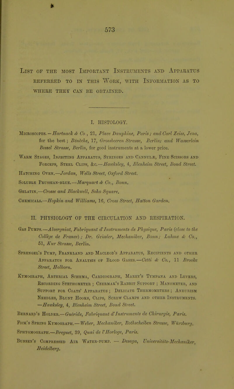 List of the most Impoetant Instruments and Appabatus referred to in this work, with information as to where they can be obtained. I. HISTOLOGY. Microscopes. —HartnacTc <(: Co , 21, Place Daupldne, Paris; and Carl Zeiss, Jena, for tbe best; BMche, 17, Grossheeren Strasse, Berlin; and Wasserlein Bessel Strasse, Berlin, for good instruments at a lower price. Warm Stages, Injecting Apparatus, Syrinoes and Cannula:, Fine Scissors and Forceps, Steel Clips, &c.—Hawk&ley, 4, Blenheim Street,. Bond Street. HATCHUfO Oven.—Jordan, Wells Street, Oxford Street. Soluble Prussian-blue.—Marquart tb Co., Bonn. Gelatin.—Crosse and BlacJcwell, Soho Square, Chemicals.—Hopkin and Williams, 16, Cross Street, Hatton Garden. II. PHYSIOLOGY OF THE CIRCULATION AND RESPIRATION. Gas Pumps.—Alvergniat, Fabriquant d'Instruments de Physique, Paris (close to the College de France) ; Dr. Geissler, Mechaniker, Bonn; Liihme <£• Co., 61, Kur Strasse, Berlin. Sprenoel's Pump, Frankland and Macleod's Apparatus, Recipients and other Apparatus for Analysis of Blood Gases.—Cetti d; Co., 11 Brooke Street, Holborn. Kymograph, Arterial Schema, Cardiograph, Marey's Tympana and Levers, Recording Stethometer ; Czermak's Rabbit Support ; Manometer, and Support for Coats' Apparatus ; Delicate Thermometers ; Aneurism Needles, Blunt Hooks, Clips, Screw Clamps and other Instruments. —Ilawksley, 4, Blenheim Street, Bond Street. Bernard's Holder.—Gu&ride, Fabriquant d'Instruments de Chirurgie, Paris. Pick's Spring Kymograph,—Weber, Mechaniker, Rothscheiben Strasse, Wilrzburg. Sphygmograph.—Breguet, 39, Quai de I'llorloge, Paris. Bunsbn's Compressed Air Water-pump. — Desaga, Universiluts-Mcchaniker, Heidelberg.