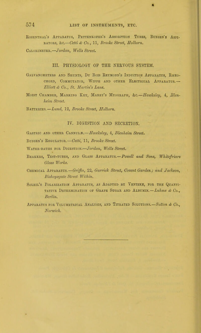 Rosenthal's Apparatus, Pettenkopbr's Absorption Tubes, Bunsen's Aspi- rators, &c.—Cetti <h Co., 11, Brooke Street, Holhom. Calorimeter.—Jordan, Wells Street. III. PHYSIOLOGY OF THE NERVOUS SYSTEM. Galvanometers and Shunts, Du Bois Reymond's Induction Apparatus, Rhko- OHORD, Commutator, Wippb and other Electrical Apparatus.— Elliott <fc Co., St. Martin's Lane. Moist Chamber, Marking Key, Marey's Myograph, &c.—Hawlcsley, 4, Blen- heim Street. Batteries.—Lund, 12, BrooJce Street, Holhom. IV. DIGESTION AND SECRETION. Gastric and other Cannula:.—Hawlcsley, 4, Blenheim Street. Bunsen's Regulator.—Cetti, 11, BrooJce Street. Water-baths for Digestion.—Jordan, Wells Street. Beakers, Test-tubes, and Glass Apparatus.—Powell and Sons, Wldtefriars Glass Worhs. Chemical Apparatus. —Chriffin, 22, Garrich Street, Covent Garden; and Jachson, Bishopsgate Street Within. Soleil's Polarization Apparatus, as Adapted by Ventzkb, for the Quanti- tative Determination of Grape Sugar and Albumin.—Luhme <£- Co., Berlin. Apparatus for Volumetrical Analysis, and Titrated Solutions.—Sutton cfc Co., Norwich.