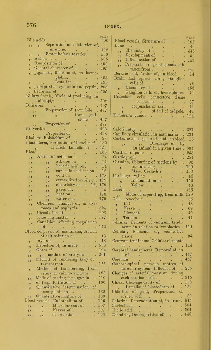 PAGE Bile acids 500 Separation and detection of, in urine. . . . 496 ,, Pettenkofer's test for . 500 ,, Action of 505 Composition of . ,, General character of 499 495 5» pigments, Relation of, to hsemo globin. , . . 498 „ _ Tests for . . . 495 ,, precipitates, syntonin and pepsin, 205 ,, yecretion of . . . . 505 Biliary fistula, Mode of producing, in guineapig .... 505 Bilirubin 49/ Preparation of, from bile . 497 ,, from gall stones . 497 ,, Properties of . . .497 Bniverdin 498 ,, Properties of . . . 498 Bladder, Eijithelium of . . .27 Blastoderm, Formation of lamellae of. 152 ,, of chick, Lamellffi of .154 Blood 165 „ Action of acids on . . .14 ,, alkalies on . . 14 ,, ,, boracic acid on. . 14 ,, ,, carbonic acid gas on . 16 ,, cold on . . . 178 ,, crystallizedox-bile on. 179 ,, ,, electricity on . 17, 179 ,, gases on. . .15 ,, heat on . . . 178 ,, water on. . . 179 Chemical changes of, in dys- pnoBa and asjihyxia . . 324 Circulation of . . . 208 colouring matter . . . 177 Condition affecting coagulation of . . . . _ . 172 Blood corpuscle of mammalia, Action of salt solution on . .13 ,, crystals . . , .18 Detection of, in urine . , 558 ,, Gases of ... . 194 ,, ,, method of analysis . 201 ,, method of rendering laky or transparent. . . .177 ,, Method of transferring, from artery or vein to vacuum . i 98 ,, Mode of'testing for sugar in . 510 ,, of frog, Filtration of . .166 Quantitative determination of hasmoglobin in . . .182 Quantitative analysis of . .189 Blood-vessels, Endothelium of. . 105 Muscular coat of .107 Nerves of . . .107 of intestine . .126 >> 5> ) t PACK Blood-vessels, Structure of . .105 Bone ...... 49 ,, Chemistry of . , . . 448 ,, Development of , . ,50 ,, Inflammation of . . .159 ,, Preparation of gelatigenous sub- tance fi-om .... 445 Boracic acid, Action of, on blood . 14 Brain and spinal cord, Ganglion cells of . ,' . .70 ,, Chemistry of . . . . 456 ,, Ganglion cells of, hemispheres. 71 Branched cells connective tissue corpuscles . , .37 ,, corpuscles of skin . . 41 ,, of tail of tadpole. 41 Brunner's glands . . . .124 Calorimetry 327 Capillary circulation in mammalia . 231 Carbonic acid gas, Action of, on blood 16 ,, ,, Discharge of, by an animal in a given time . 301 Cardiac impulse . . . . 253 Cardiograph ..... 254 Carmine, Colouring of sections by . 93 ,, for injecting . . . 100 ,, Mass, Gerlach's . . 100 Cartilage hyaline . . . .46 Inflammation of . .159 ,, Yellow . . . .48 Casein 436 ,, Mode of separating, from milk 529 Cells, Amoeboid . . . .35 ,, Fat 43 ,, Nerve 69 ,, Pigment . . . .42 ,, Tendon . . ... 44 Cellular elements of centrum tendi- neum in relation to lymphatics . 114 Cellular, Elements of, connective tissue ..... 34 Centrum tendineum. Cellular elements of .114 Cerebral hemispheres, Removal of, in bird 417 Cerebrin . . . . .457 Cerebro-spinal nervous centres of vascular system, Influence of . 235 Changes of arterial pi'cssure during each cardiac period . .215 Chick, Cleavage cavity of . . 153 ,, Lamellffi of blastoderm of . 154 Chloride of gold. Preparation of cornea with . . . .39 Chlorine, Determination of, in urine. 545 Cholcsterin f)04 Cliolic acid 604 Chondrin, Decomposition of . . 448