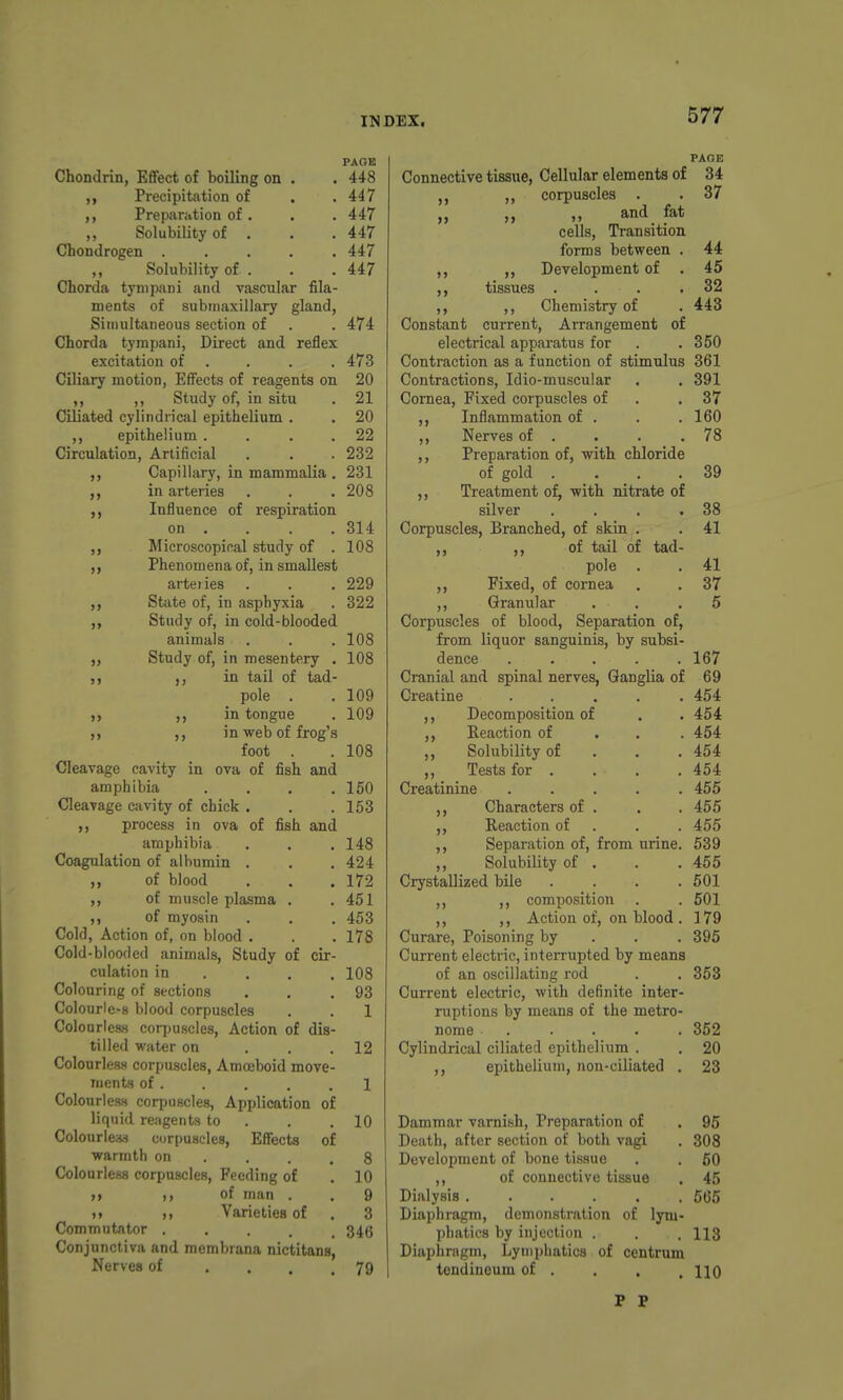 PAGE Chondrin, EfiFect of boiling on . . 448 Precipitation of . .447 Preparation of . . . 447 ,, Solubility of . . .447 Chondrogen ..... 447 ,, Solubility of . . . 447 Chorda tynipani and vascular fila- ments of submaxillary gland, Simultaneous section of . .474 Chorda tympani, Direct and reflex excitation of . . . . 473 Ciliary motion, Effects of reagents on 20 ,, ,, Study of, in situ . 21 Ciliated cylindrical epithelium . . 20 ,, epithelium . . . .22 Circulation, Artificial . . . 232 Capillary, in mammalia , 231 in arteries . . .208 Influence of respiration on . . . .314 Microscopical study of . 108 Phenomena of, in smallest arteiies . . . 229 State of, in asphyxia . 322 Study of, in cold-blooded animals . . . 108 Study of, in mesentery . 108 in tail of tad- pole . .109 ,, in tongue . 109 ,, in web of frog's foot . . 108 Cleavage cavity in ova of fish and amphibia .... 150 Cleavage cavity of chick . . .153 ,, process in ova of fish and amphibia . . . 148 Coagulation of albumin . . .424 ,, of blood . . . 172 ,, of muscle plasma . . 451 ,, of myosin . . . 453 Cold, Action of, on blood . . . 178 Cold-blooded animals, Study of cir- culation in ... . 108 Colouring of sections . . ,93 Colourle>8 blood corpuscles . . 1 Colourless corpuscles, Action of dis- tilled water on ... 12 ColourlesH corpuscles. Amoeboid move- ments of . . . . .1 ColonrlesH corpuscles, Application of liquid reagents to . . .10 Colourle*) corpuscles, Effects of warmth on . . . .8 Colourless corpuscles. Feeding of . 10 )» )> of man . . 9 >> ,, Varieties of . 3 Commutator ..... 346 Conjunctiva and membrana nictitans, Nerves of .... 79 n >> >> j> >> >> >» PAGE Connective tissue, Cellular elements of 34 ,, corpuscles . . 37 „ „ „ and fat cells, Transition forms between . 44 Development of . 45 tissues . . . .32 ,, Chemistry of . 443 Constant current. Arrangement of electrical apparatus for . .350 Contraction as a function of stimulus 361 Contractions, Idio-muscular . . 391 Cornea, Fixed corpuscles of . .37 Inflammation of . . .160 ,, Nerves of . . . .78 ,, Preparation of, with chloride of gold .... 39 Treatment of, with nitrate of silver . . . .38 Corpuscles, Branched, of skin . . 41 ,, of tail of tad- pole . . 41 ,, Fixed, of cornea . . 37 ,, Granular ... 6 Corpuscles of blood, Separation of, from liquor sanguinis, by subsi- dence ..... 167 Cranial and spinal nerves, Ganglia of 69 Creatine ..... 454 ,, Decomposition of . . 454 ,, Reaction of . . . 454 ,, Solubility of . . . 454 ,, Tests for . . . . 454 Creatinine ..... 455 Characters of . . . 465 ,, Reaction of . . . 455 ,, Separation of, from urine. 539 ,, Solubility of . . . 455 Crystallized bile .... 501 ,, ,, composition . . 501 ,, ,, Action of, on blood . 179 Curare, Poisoning by . . . 395 Current electric, interrupted by means of an oscillating rod . . 353 Current electric, with definite inter- ruptions by means of the metro- nome ..... 352 Cylindrical ciliated epithelium . , 20 ,, epithelium, Jion-ciliated . 23 Dammar varnish. Preparation of , 95 Death, after section of both vagi . 308 Development of bone tissue . . 60 ,, of connective tissue . 45 Dialysis ...... 565 Diaphragm, demonstration of lym- phatics by injection . . , 113 Diaphragm, Lymphatics of centrum tendineum of . , . .110