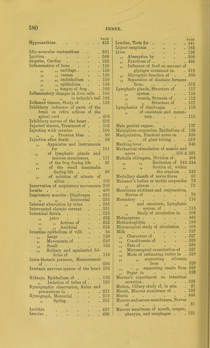 PAGE Hypoxanthine 455 Idio-muscular contractions . . 391 Ignition. ..... 566 Impulse, Cardiac .... 253 Inflammation of bone . . .169 cartilage. . , 169 cornea . . . 160 endothelium . .159 ,, epithelium . .158 ,, ,, tongue of frog. . 162 Inflammatory changes in liver cells . 160 ,, in tadpole's tail 162 Inflamed tissues, Study of . .158 Inhibitory influence of parts of the brain on reflex actions of the spinal cord . . . ' . 416 Inhibitory nerves of the heart . . 216 Injected tissues. Treatment of , . 105 Injecting with carmine . . .100 ,, Prussian blue . . 99 Injection after death . . .99 ,, Apparatus and instruments for ... . 101 of lymphatic glands and mucous membranes. . 117 ,, of the frog during life . 97 of the small mammalia during life . . .98 of solution of nitrate of silver . . . .105 Innervation of respiratory movements 305 Inosite 456 Inspiratory muscles : Diaphragm . 295 ,, Intercostal . 295 Internal absorption by veins . . 285 Interrupted electric current . . 351 Intestinal fistula . . . .523 juice .... 522 ,, Actions of . . 525 ,, Artificial . . 524 Intestine epithelium of villi . . 24 Large .... 126 „ Movements of . . . 526 „ Small . . . .124 Solitary and agminated fol- licles of . . .119 Intra-thoracic pressure. Measurement of 293 Intrinsic nervous system of the heart 263 Kidneys, Epithelium of . . . 132 Isolation of tubes of . . 133 Kymographio observation, Rules and precautions in . , . .211 Kymograph, Mercurial . . .210 Spring.... 215 PAGE . 441 . 165 . 126 . 506 Lecithin Leucine , 457 439 Leucine, Tests for . Liquor sanguinis Liver ..... ,, Absorption by ,, Functions of . Influence of food on amount of glycogen contained in. . 512 ,, Glycogenic function of . . 508 Separation of diastatic ferment from. .... 513 Lymphatic glands, Structure of .117 system .... 110 vessels, Stomata of . . 112 ,, ,, Structure of .117 Lymphatics of diaphragm . .113 ,, of omentum and mesen- tery .... 115 Male genital organs. . . . 137 Malpighian corpuscles. Epithelium of. 133 Manipulation, Practical notes on . 559 ,, of glass tubing . .559 Marking lever 348 Mechanical stimulation of muscle and nerve . . . . 358 & 391 Medulla oblongata, Division of . . 404 ,, Excitation of 242-244 . „ Section of, within the cranium . 242 Medullary sheath of nerve fibres . 67 Meissner's bodies or tactile corpuscles 76 plexus . . . .72 Membrana nictitaus and conjunctiva. Nerves of .... 79 Mesentery . . . . .116 and omentum. Lymphatic system of . . . 115 ,, Study of circulation in . 108 Metapeptone ..... 485 Metbffimoglobin . . . .186 Microscopical study of circulation . 108 Milk 527 Characters of. . . . 527 Constituents of . . . 629 ,, Fats of 630 ,, Microscopical examination of . 527 ,, Mode of estimating butter in . 630 ,, separating albumin from . . .529 ,, separating casein from 529 ,, Sugar in . . . . 629 Moreau's experiment on intestinal secretion..... 526 Motion, Ciliary study of, in situ . 21 Alouth, Mucous membrane of . . 122 Mucin 444 Mucous and serous membranes, Nerves of 81 Mucous membrane of mouth, tongue, pharynx, and resophagus . .122