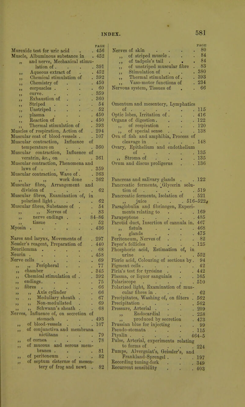 PAOB Murexide test for uric acid . .456 Muscle, Albuminous substance in . 452 „ and ner^'e, Mechanical stimu- lation of. . . . 391 ,, Aqueous extract of . . 452 Chemical stimulation of . 392 Chemistry of . . . 450 corpuscles . . . .60 curve. .... 359 Exhaustion of . . . 360 Striped . . . .64 ,, Unstriped . . . .52 ,, plasma .... 450 ,, Reaction of . . . 450 ,, Thermal stimulation of . 393 Muscles of respiration, Action of . 294 Muscular coat of blood-vessels . . 107 Muscular contraction, Influence of temperature on . . . 360 Muscular contraction. Influence of veratrin, &c., on . . . 361 Muscular contraction, Phenomena and laws of . . . . . 359 Muscular contraction, Wave of . . 363 ,, ,, ■work done . 362 Muscular fibre. Arrangement and division of . . . ,62 Muscular fibres. Examination of, in polarized light. . . .62 Muscular fibres, Substance of . .54 ,, ,, Nerves of . . 83 ,, nerve endings . . 84-86 ,, tissue . . . .52 Myosin 436 Nares and larynx, Movements of .297 Nessler's reagent. Preparation of . 440 Neurilemma ..... 68 Neurin 458 Nerve cells 69 ,, „ Peripheral . . .77 chamber .... 345 ,, Chemical stimulation of . . 392 ,, endings 75 ,, fibres 66 ,, ,, Axis cylinder . . 66 ,, ,, Medullary sheath . . 67 ,, ,, Non-medullated . . 69 ,, ,, Schwann's sheath . . 68 Nerves, Influence of, on secretion of stomach . . . 493 ,, of blood-vessels . . .107 ,, of conjunctiva and membrana nictitans . . .79 ,, of cornea . . . .78 ,, of mucous and serous mem- branes . ... 81 ,, of peritoneum . . .82 ,, of septum cistemre of mesen- tery of frog and newt . 82 PAGE Nerves of skin . . . .80 ,, of striped muscle . . .84 ,, of tadpole's tail . , . 84 ,, of unstriped muscular fibre . 83 ,, Stimulation of . . . 380 ,, Thermal stimulation of. . 393 ,, Vaso-motor functions of . 234 Nervous system, Tissues of . .66 Omentum and mesentery, Lymphatics of 115 Optic lobes. Irritation of . . .416 Organs of digestion. . . .122 ,, of respiration . . .120 ,, of special sense . . . 138 Ova of fish and amphibia, Process of cleavage in . . . .148 Ovary, Epithelium and endothelium of 135 ,, Stroma of ... . 135 Ovum and discus proligerus . . 136 Pancreas and salivary glands . . 122 Pancreatic ferments, ^Glycerin solu- tion of . . . . . 519 Pancreatic ferments. Isolation of . 521 ,, juice . . . 516-522jf Paragiobulin and fibrinogen. Experi- ments relating to . . .169 Parapeptone . . . . .485 Parotid duct, Insertion of cannula in. 467 ,, fistula .... 468 „ glands .... 475 Peritoneum, Nenres of . . .82 Peyer's follicles .... 125 Phosphoric acid, Estimation of, in urine ..... 652 Picric acid. Colouring of sections by. 94 Pigment cells ..... 42 Piria's test for tyrosine , . .442 Plasma, or liquor sanguinis . .165 Polariscope . . . . .510 Polarized light. Examination of mus- cular fibres in . . . .62 Precipitates, Washing of, on filters . 562 Precipitation ..... 562 Pressure, Arterial . . . .209 ,, Endocardial . . . 258 ,, produced by secretion . 473 Prussian blue for injecting . . 99 Pseudo-stomata . . . .115 Ptyalin 464-5 Pulse, Arterial, experiments relating to forms of ... . 224 Pumps, Alvergniat's, Geissler's, and Frankland-Sprengel . . .197 Recording tuning-fork . . . 349 Recurrent sensibility . . . 403